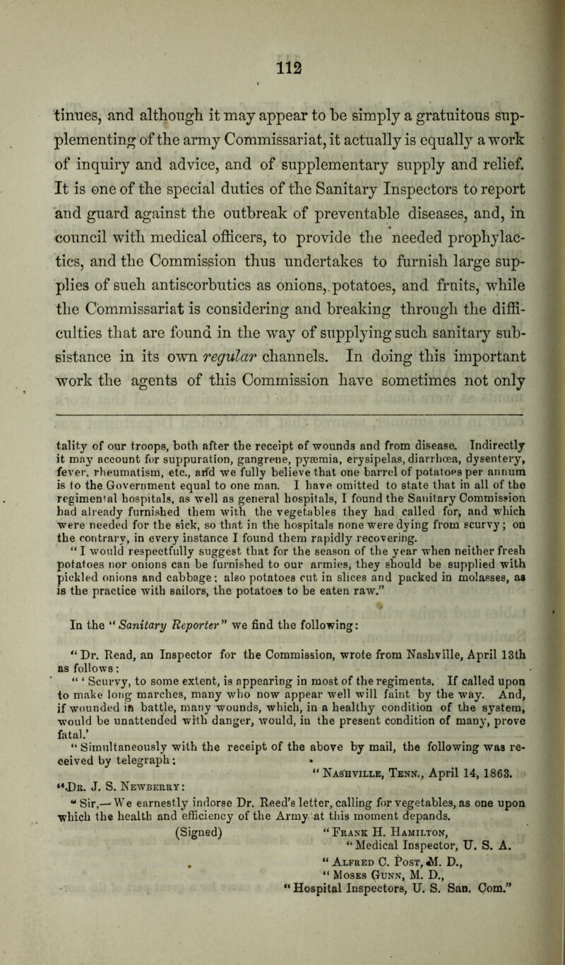 tiimes, and although it may appear to he simply a gratuitous sup- plementing of the army Commissariat, it actually is equally a work of inquiry and advice, and of supplementary supply and relief. It is one of the special duties of the Sanitary Inspectors to report and guard against the outbreak of preventable diseases, and, in council with medical officers, to provide the needed prophylac- tics, and the Commission thus undertakes to furnish large sup- plies of sueh antiscorbutics as onions,.potatoes, and fruits, while the Commissariat is considering and breaking through the diffi- culties that are found in the way of supplying such sanitary sub- sistance in its own regular channels. In doing this important work the agents of this Commission have sometimes not only tality of our troops, both after the receipt of wounds and from disease. Indirectly it may account for suppuration, gangrene, pyiemia, erysipelas, diarrhoea, dysentery, fever, rheumatism, etc,, aifd we fully believe that one barrel of potatoes per annum is to the Government equal to one man. I have omitted to state that in all of the regimental hospitals, as well as general hospitals, I found the Sanitary Commission had already furnished them with the vegetables they had called for, and which were needed for the sick, so that in the hospitals none were dying from scurvy; on the contrary, in every instance I found them rapidly recovering. “ I would respectfully suggest that for the season of the year when neither fresh potatoes nor onions can be furnished to our armies, they should be supplied with pickled onions and cabbage: also potatoes cut in slices and packed in molasses, as is the practice with sailors, the potatoes to be eaten raw.” In the Sanitary Reporter’' we find the following: “Dr. Read, an Inspector for the Commission, wrote from Nashville, April 13th as follows: “ ‘ Scurvy, to some extent, is appearing in most of the regiments. If called upon to make long marches, many who now appear well will faint by the way. And, if wounded ift battle, many wounds, which, in a healthy condition of the system, would be unattenc^ed with danger, would, iu the present condition of many, prove fatal.’ “ Simultaneously with the receipt of the above by mail, the following was re- ceived by telegraph: “Nashville, Tenn,, April 14, 1863. **.De. J. S. Newberry : ** Sir,--We earnestly indorse Dr. Reed’s letter, calling for vegetables, as one upon which the health and efficiency of the Army at this moment depands. (Signed) “ Frank H. Hamilton, “ Medical Inspector, U. S. A. , “ Alfred C. Post, iA. D., “ Moses Gunn, M. D., “ Hospital Inspectors, U. S. San. Com.”