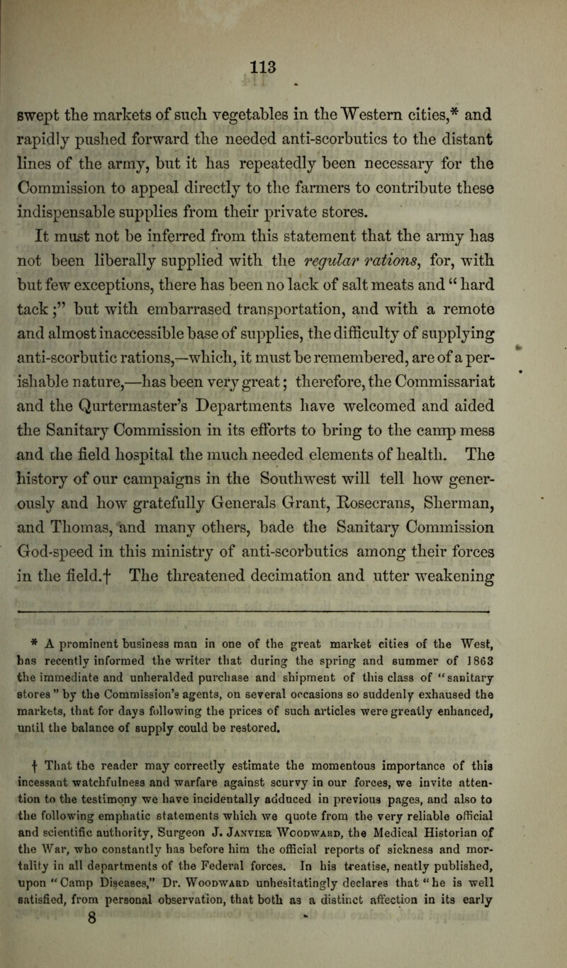 swept the markets of such vegetables in the Western cities,* and rapidly pushed forward the needed anti-scorbntics to the distant lines of the army, but it has repeatedly been necessary for the Commission to appeal directly to the farmers to contribute these indispensable supplies from their private stores. It must not be inferred from this statement that the army has not been liberally supplied with the regular rations^ for, with but few exceptions, there has been no lack of salt meats and “ hard tackbut with embarrased transportation, and with a remote and almost inaccessible base of supplies, the difficulty of supplying anti-scorbutic rations,—which, it must be remembered, are of a per- ishable nature,—has been very great; therefore, the Commissariat and the Qurtermaster’s Departments have welcomed and aided the Sanitary Commission in its efforts to bring to the camp mess and the field hospital the much needed elements of health. The history of our campaigns in the Southw^est will tell how gener- ously and how gratefully Generals Grant, Rosecrans, Sherman, and Thomas, and many others, bade the Sanitary Commission God-speed in this ministry of anti-scorbutics among their forces in the field.f The threatened decimation and utter weakening * A prominent business man in one of the great market cities of the West, has recently informed the writer that during the spring and summer of 1863 the immediate and unheralded purchase and shipment of this class of “sanitary stores” by the Commission’s agents, on several occasions so suddenly exhaused the markets, that for days following the prices of such articles were greatly enhanced, until the balance of supply could be restored. f That the reader may correctly estimate the momentous importance of this incessant watchfulness and warfare against scurvy in our forces, we invite atten- tion to the testimony we have incidentally adduced in previous pages, and also to the following emphatic statements which we quote from the very reliable official and scientific authority, Surgeon J. Janvieb Wcodwakd, the Medical Historian of the War, who constantly has before him the official reports of sickness and mor- tality in all departments of the Federal forces. In his ti’eatise, neatly published, upon “Camp Diseases,” Dr. Woodward unhesitatingly declares that “he is well satisfied, from personal observation, that both as a distinct affection in its early 8