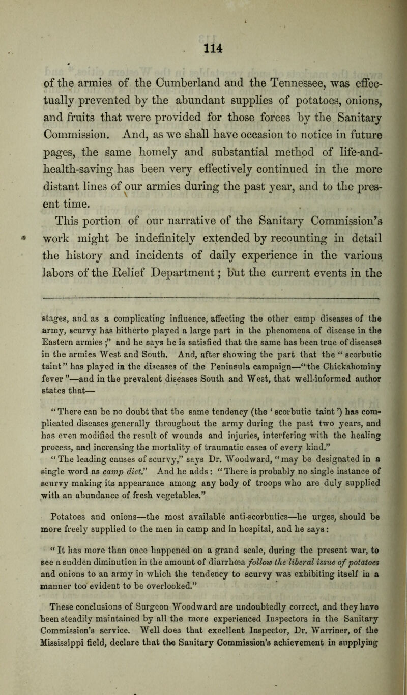 of the armies of the Cumberland and the Tennessee, was effec- tually prevented by the abundant supplies of potatoes, onions, and fruits that were provided for those forces by the Sanitary Commission. And, as we shall have occasion to notice in future pages, the same homely and substantial method of life-and- health-saving has been very effectively continued in the more distant lines of our armies during the past year, and to the pres- ent time. This portion of our narrative of the Sanitary Commission’s ♦ work might be indefinitely extended by recounting in detail the history and incidents of daily experience in the various labors of the Eelief Department; but the current events in the stages, and as a complicating influence, affecting the other camp diseases of the army, scurvy has hitherto played a large part in the phenomena of disease in the Eastern armies and he says he is satisfied that the same has been true of diseases in the armies West and South. And, after showing the part that the “ scorbutic taint” has played in the diseases of the Peninsula campaign—“the Chickahominy fever”—and in the prevalent diseases South and West, that well-informed author states that— “There can be no doubt that the same tendency (the ‘ scorbutic taint ’) has com- plicated diseases generally throughout the army during the past two years, and has even modified the result of wounds and injuries, interfering with the healing process, and increasing the mortality of traumatic cases of every kind.” “The leading causes of scurvy,” says Dr. Woodward, “may be designated in a single word as camp diet” And he adds : “There is probably no single instance of scurvy making its appearance among any body of troops who are duly supplied with an abundance of fresh vegetables.” Potatoes and onions—the most available anti-scorbutics—he urges, should be more freely supplied to the men in camp and in hospital, and he says: “ It has more than once happened on a grand scale, during the present war, to see a sudden diminution in the amount of diarrhoea/oWoi4» the liberal issue of potatoes and onions to an army in which the tendency to scurvy was exhibiting itself in a manner too evident to be overlooked.” These conclusions of Surgeon Woodward are undoubtedly correct, and they have been steadily maintained by all the more experienced Inspectors in the Sanitary Commission’s service. Well does that excellent Inspector, Dr. Warriner, of the Mississippi field, declare that the Sanitary Commission’s achievement in supplying