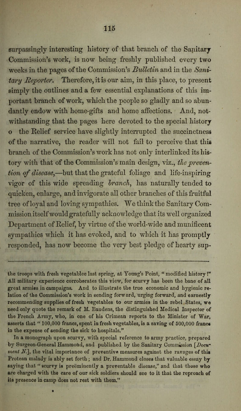 surpassingly interesting history of that branch of the Sanitary Commission’s work, is now being freshly published every two weeks in the pages of the Commission’s Bulletin and in the Sani- tary Reporter. Therefore, it is our aim, in this place, to present simply the outlines and a few essential explanations of tliis im- portant branch of work, which the people so gladly and so abun- dantly endow with home-gifts and home affections. And, not- withstanding that the pages here devoted to the special history o the Relief service have slightly interrupted the succinctness of the narrative, the reader will not fail to perceive that this branch of the Commission’s work has not only interlinked its his- tory with that of the Commission’s main design, viz., the ^preven- tion of disease^—but that the grateful foliage and life-inspiring vigor of this wide spreading hranch^ has naturally tended to quicken, enlarge, and invigorate all other branches of this fruitful tree of loyal and loving sympathies. We think the Sanitary Com- mission itself would gratefully acknowledge that its well organized Department of Relief, by virtue of the world-wide and munificent sympathies which it has evoked, and to which it has promptly responded, has now become the very best pledge of hearty sup- the troops with fresh vegetablee last spring, at Young’s Point, “ modified history !” All noilitary experience corroborates this view, for scurvy has been the bane of all great armies in campaigns. And to illustrate the true economic and hygienic re- lation of the Commission’s work in sending forward, urging forward, and earnestly recommending supplies of fresh vegetables to our armies in the rebel States, we need only quote the remark of M. Baudens, the distinguished Medical Inspector of the French Army, who, in one of his Crimean reports to the Minister of War, asserts that “ 100,000 francs, spent in fresh vegetables, is a saving of 500,000 franca in the expense of sending the sick to hospitals.” In a monograph upon scurvy, with special reference to army practice, prepared by Surgeon-General Hammond, and published by the Sanitary Commission [Docu^ ment W.], the vital importance of preventive measures against the ravages of this Protean malady is ably set forth; and Dr. Hammond closes that valuable essay by saying that “ scurvy is preeminently a preventable disease,” and that those who are charged with the care of our sick soldiers should see to it that the reproach of its presence in camp does not rest with them.”