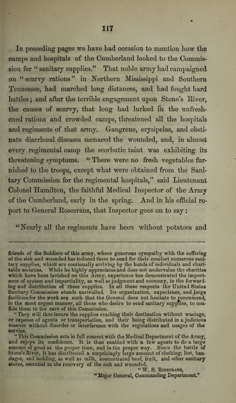 In preceding pages we have had occasion to mention how the camps and hospitals of the Cumberland looked to the Commis- sion for sanitary supplies.” That noble army had campaigned on scurvy rations ” in E’orthern Mississippi and Southern Tennessee, had marched long distances, and had fought hard battles; and after the terrible engagement upon Stone’s Eiver, the causes of scurvy, that long had lurked in the unfresh- ened rations and crowded camps, threatened all the hospitals and regiments of that army. Gangrene, erysipelas, and obsti- nate diarrhoeal diseases menaced the wounded, and, in almost every regimental camp the scorbutic taint was exhibiting its threatening symptoms. “ There were no fresh vegetables fur- nished to the troops, except what were obtained from the Sani- tary Commission for the regimental hospitals,” said Lieutenant Colonel Hamilton, the faithful Medical Inspector of the Army of the Cumberland, early in the spring. And in his official re- port to General Eosecrans, that Inspector goes on to say : “Nearly all the regiments have been without potatoes and friends of the Soldiers of this army, whose generous sympathy with the suffering of the sick and wounded has induced them to send for their comfort numerous sani- tary supplies, which are continually arriving by the hands of individuals and chari- table societies. While he highly appreciates and does not undervalue the charities which have been lavished on this Army, experience has demonstrated the import- ance of system and impartiality, as well as judgment and economy, in the forward- ing and distribution of these supplies. In all these respects the United States Sanitary Commission stands unrivalled. Its organization, experience, and large facilities for the work are such that the General does not hesitate to recommend, in the most urgent manner, all those who desire to send sanitary supplies, to con- fide them to the care of this Commission. “They will thus insure the supplies reaching their destination without wastage, or expense of agents or transportation, and their being distributed in a judicious manner without disorder or interference with the regulations and usages of the service. “ This Commission acts in full concert with the Medical Department of the Army, and enjoys its confidence. It is thus enabled with a few agents to do a large amount of good at the proper time, and in the proper way. Since the battle of Stone’s River, it has disiributed a surprisingly large amount of clothing, lint, ban- dages, and bedding, as well as milk, concentrated beef, fruit, and other sanitary stores, essential to the recovery of the sick and wounded. “ W. S. Rosecrans, “ Major General, Commanding Department.”