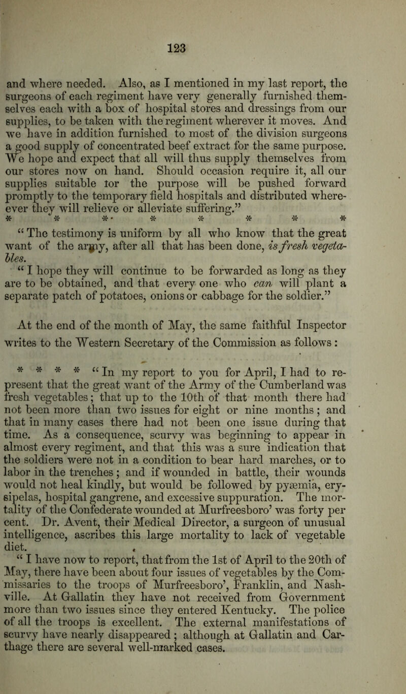 and where needed. Also, as I mentioned in my last report, the surgeons of each regiment have very generally furnished them- selves each with a box of hospital stores and dressings from our supplies, to be taken with the regiment wherever it moves. And W’e have in addition furnished to most of the division surgeons a good supply of concentrated beef extract for the same purpose. We hope and expect that all will thus supply themselves from our stores now on hand. Should occasion require it, all our supplies suitable lor the purpose will be pushed forward promptly to the temporary field hospitals and distributed where- ever they will relieve or alleviate sufiering.” * * * • * -X- * * * “ The testimony is uniform by all who know that the great want of the ar||:iy, after all that has been done, is fresh regetOr hies. “ I hope they will continue to be forwarded as long as they are to be obtained, and that every one who can will plant a separate patch of potatoes, onions or cabbage for the soldier.’’ At the end of the month of May, the same faithful Inspector writes to the Western Secretary of the Commission as follows: * * * * a j.0pop^ fQj. April, I had to re- present that the great want of the Army of the Cumberland was fresh vegetables; that up to the 10th of that month there had not been more than two issues for eight or nine months ; and that in many cases there had not been one issue during that time. As a consequence, scurvy was beginning to appear in almost every regiment, and that this was a sure indication that the soldiers were not in a condition to bear hard marches, or to labor in the trenches ; and if wounded in battle, their wounds would not heal kindly, but would be followed by pyaemia, ery- sipelas, hospital gangrene, and excessive suppuration. The mor- tality of the Confederate wounded at Murfreesboro’ was forty per cent. Dr. Avent, their Medical Director, a surgeon of unusual intelligence, ascribes this large mortality to lack of vegetable diet. . “ I have now to report, that from the 1st of April to the 20th of May, there have been about four issues of vegetables by the Com- missaries to the troops of Murfreesboro’, Ikanklin, and Nash- ville. At Gallatin they have not received from Government more than two issues since they entered Kentucky. The police of all the troops is excellent. The external manifestations of scurvy have nearly disappeared ; although at Gallatin and Cai- thage there are several well-marked cases.
