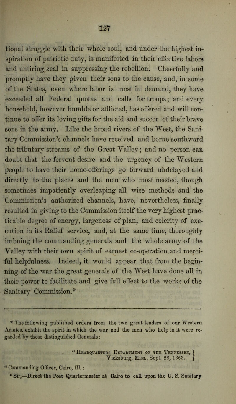 tional struggle with their whole soul, and under the highest in- spiration of patriotic duty, is manifested in their effective labors and untiring zeal in suppressing the rebellion. Cheerfully and promptly have they given their sons to the cause, and, in some of the States, even where labor is most in demand, they have exceeded all Federal quotas and calls for troops; and every household, however humble or afflicted, has offered and will con- tinue to offer its loving gifts for the aid and succor of tlieir brave sons in the army. Like the broad rivers of the West, the Sani- tary Commission’s channels have received and borne southward the tributary streams of the Great Yalley; and no person can doubt that the fervent desire and the urgency of the Western people to have their home-offerings go forward uhdelayed and directly to the places and the men who most needed, though sometimes impatiently overleaping all wise methods and the Commission’s authorized channels, have, nevertheless, finally resulted in giving to the Commission itself the very highest prac- ticalfie degree of energy, largeness of plan, and celerity of exe- cution in its Eelief service, and, at the same time, thoroughly imbuing the commanding generals and the whole army of the Valley with their own spirit of earnest co-operation and merci- ful helpfulness. Indeed, it would appear that from the begin- ning of the war the great generals of the West have done all in their power to facilitate and give full effect to the works of the Sanitary Commission.* ' * The following published orders from the two great leaders of our Western Armies, exhibit the spirit in which the war and the men who help in it were re- garded by those distinguished Generals: Headquarters Department of the Tennessee, ) Vicksburg, Miss., Sept. 28, 1863. J “ Commanding Officer, Cairo, 111.: “Sir,—Direct the Post Quartermaster at Cairo to call upon the U. S. Sanitary