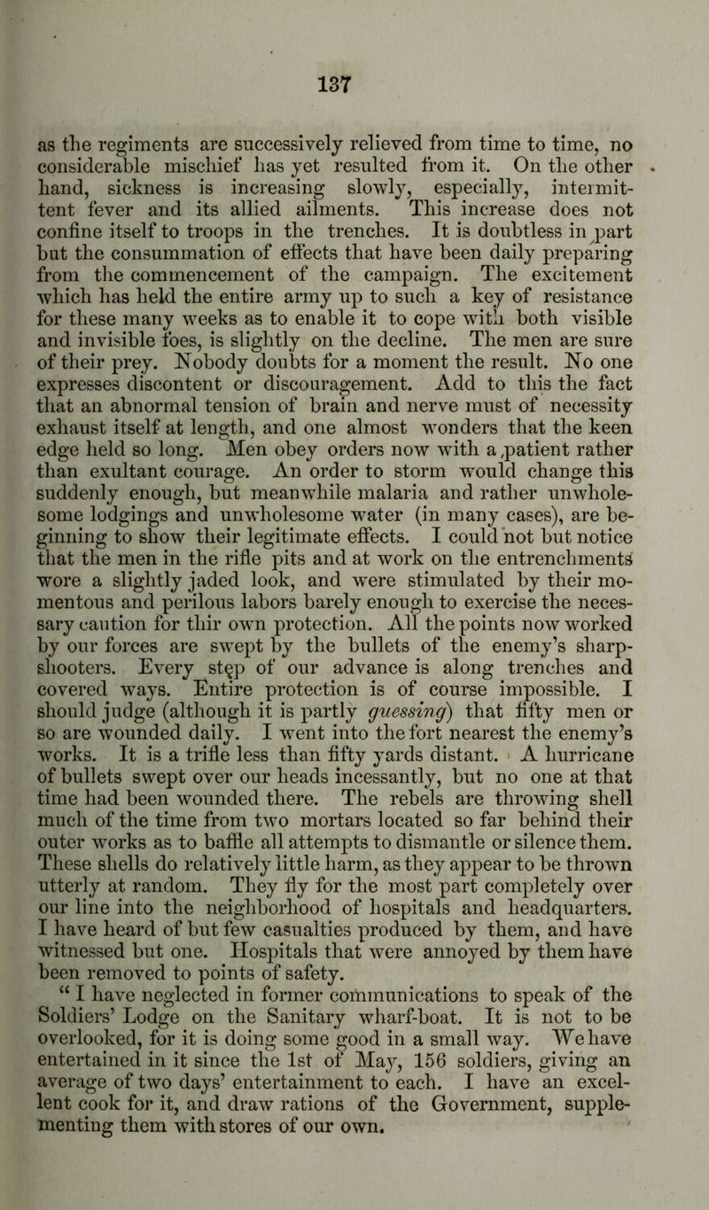 as the regiments are snccessively relieved from time to time, no considerable mischief has yet resulted from it. On the other hand, sickness is increasing slowly, especially, intermit- tent fever and its allied ailments. This increase does not confine itself to troops in the trenches. It is doubtless in part but the consummation of effects that have been daily preparing from the commencement of the campaign. The excitement which has held the entire army up to such a key of resistance for these many weeks as to enable it to cope with both visible and invisible foes, is slightly on the decline. The men are sure of their prey. Nobody doubts for a moment the result. No one expresses discontent or discouragement. Add to this the fact that an abnormal tension of brain and nerve must of necessity exhaust itself at length, and one almost wonders that the keen edge held so long. Men obey orders now with a ^patient rather than exultant courage. An order to storm would change this suddenly enough, but meanwhile malaria and rather unwhole- some lodgings and unwholesome water (in many cases), are be- ginning to show their legitimate effects. I could not but notice that the men in the rifle pits and at work on the entrenchments wore a slightly jaded look, and were stimulated by their mo- mentous and perilous labors barely enough to exercise the neces- sary caution for thir owm protection. All the points now worked by our forces are swept by the bullets of the enemy’s sharp- shooters. Every st^p of our advance is along trenches and covered ways. Entire protection is of course impossible. I should judge (although it is partly guessing^ that fifty men or so are wounded daily. I went into the fort nearest the enemy’s works. It is a trifle less than fifty yards distant. A hurricane of bullets swept over our heads incessantly, but no one at that time had been wounded there. The rebels are throwing shell much of the time from two mortars located so far behind their outer works as to baffle all attempts to dismantle or silence them. These shells do relatively little harm, as they appear to be thrown utterly at random. They fly for the most part completely over our line into the neighborhood of hospitals and headquarters. I have heard of but few casualties produced by them, and have witnessed but one. Hospitals that were annoyed by them have been removed to points of safety. ‘‘ I have neglected in former communications to speak of the Soldiers’ Lodge on the Sanitary wharf-boat. It is not to be overlooked, for it is doing some good in a small way. We have entertained in it since the 1st of May, 156 soldiers, giving an average of two days’ entertainment to each. I have an excel- lent cook for it, and draw rations of the Government, supple- menting them with stores of our own.