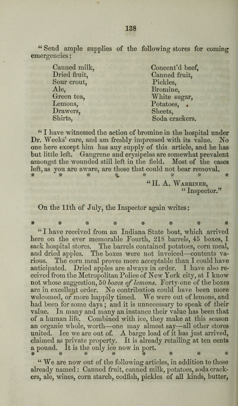 Send ample supplies of emergencies: Canned milk, Dried fruit, Sour crout. Ale, Green tea. Lemons, Drawers, Shirts, the following stores for coming Concent’d beef, Canned fruit. Pickles, Bromine, White sugar. Potatoes, « Sheets, Soda crackers. I have witnessed the action of bromine in the hospital under Dr. Weeks’ care, and am freshly impressed with its value, hlo one here except him has any supply of this article, and he has but little left. Gangrene and erysipelas are somewhat prevalent amongst the wounded still left in the field. Most of the cases left, as you are aware, are those that could not bear removal. * * * * * “II. A. Warriner, “ Inspector.” On the 11th of July, the Inspector again writes: ****-5f*-5f* “ I have received from an Indiana State boat, which arrived here on the ever memorable Fourth, 218 barrels, 45 boxes, 1 sack hospital stores. The barrels contained potatoes, corn meal, and dried apples. The boxes were not invoiced—contents va- rious. The corn meal proves more acceptable than I could have anticipated. Dried apples are always in order. 1 have also re- ceived from the Metropolitan Police of New York city, at I know not whose suggestion, 50 boxes of lemons. Forty-one of the boxes are in excell^t order. No contribution could have been more welcomed, or more happily timed. We were out of lemons, and had been for some days ; and it is unnecessary to speak of their value. In many and many an instance their value has been that of a human life. Combined with ice, they make at this season an organic whole, worth—one may almost say—all other stores united. Ice we are out of. A barge load of it has just arrived, claimed as private property. It is already retailing at ten cents a pound. It is the only ice now in port. “We are now out of the following articles, in addition to those already named: Canned fruit, canned milk, potatoes, soda crack- ers, ale, wines, corn starch, codfish, pickles of all kinds, butter,