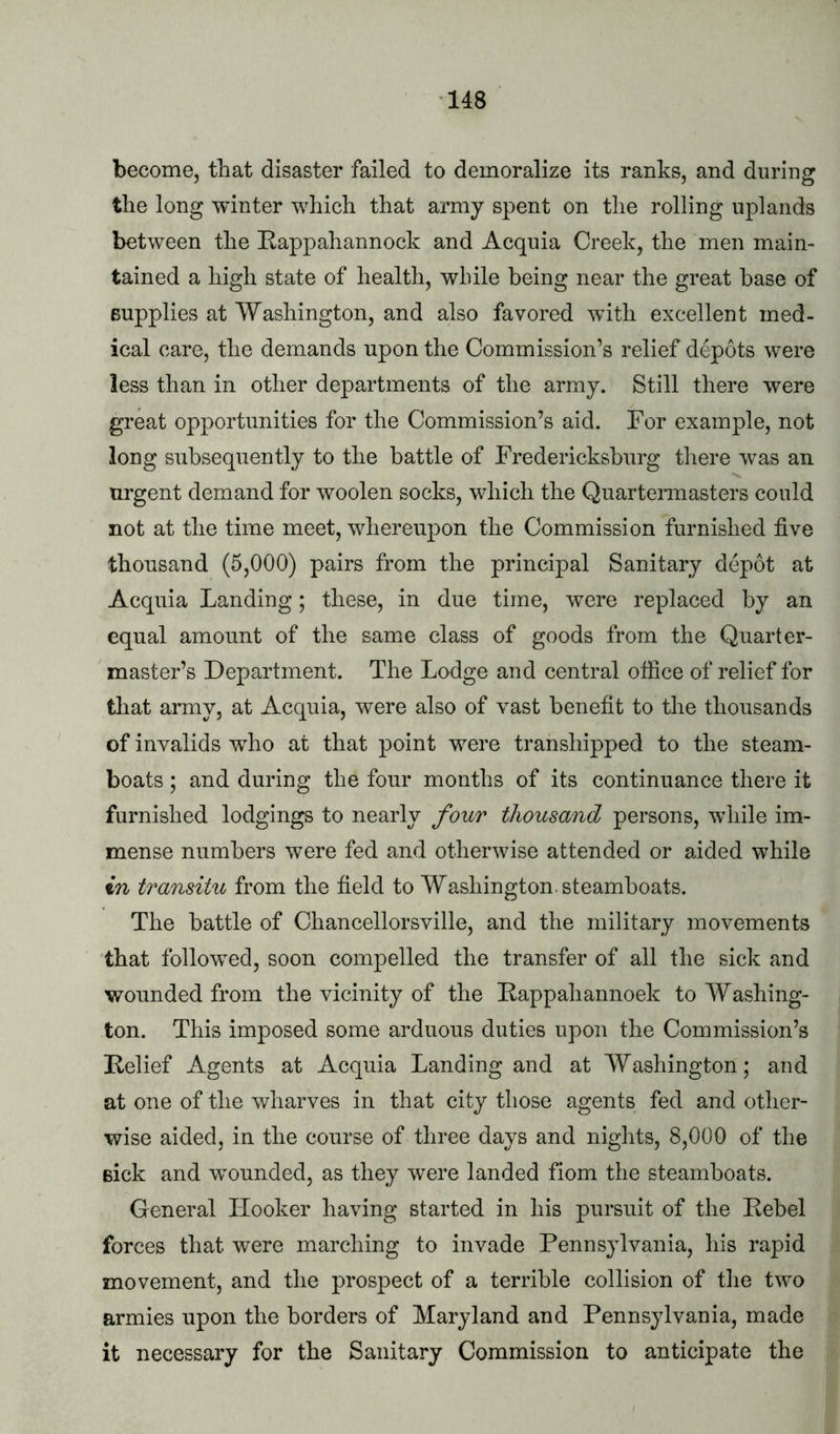 become, that disaster failed to demoralize its ranks, and during the long winter which that army spent on the rolling uplands between the Rappahannock and Acquia Creek, the men main- tained a high state of health, while being near the great base of supplies at Washington, and also favored wdth excellent med- ical care, the demands upon the Commission’s relief depots were less than in other departments of the army. Still there were great opportunities for the Commission’s aid. For example, not long subsequently to the battle of Fredericksburg tliere was an urgent demand for woolen socks, which the Quartermasters could not at the time meet, whereupon the Commission furnished five thousand (5,000) pairs from the principal Sanitary depot at Acquia Landing; these, in due time, were replaced by an equal amount of the same class of goods from the Quarter- master’s Department. The Lodge and central office of relief for that army, at Acquia, were also of vast benefit to the thousands of invalids wffio at that point were transhipped to the steam- boats ; and during the four months of its continuance there it furnished lodgings to nearly four thousand persons, while im- mense numbers were fed and otherwise attended or aided while in transitu from the field to Washington, steamboats. The battle of Chancellorsville, and the military movements that followed, soon compelled the transfer of all the sick and wounded from the vicinity of the Rappahannoek to Washing- ton. This imposed some arduous duties upon the Commission’s Relief Agents at Acquia Landing and at Washington; and at one of the wharves in that city those agents fed and other- wise aided, in the course of three days and nights, 8,000 of the eick and wounded, as they were landed fiom the steamboats. General Hooker having started in his pursuit of the Rebel forces that were marching to invade Pennsylvania, his rapid movement, and the prospect of a terrible collision of the two armies upon the borders of Maryland and Pennsylvania, made it necessary for the Sanitary Commission to anticipate the