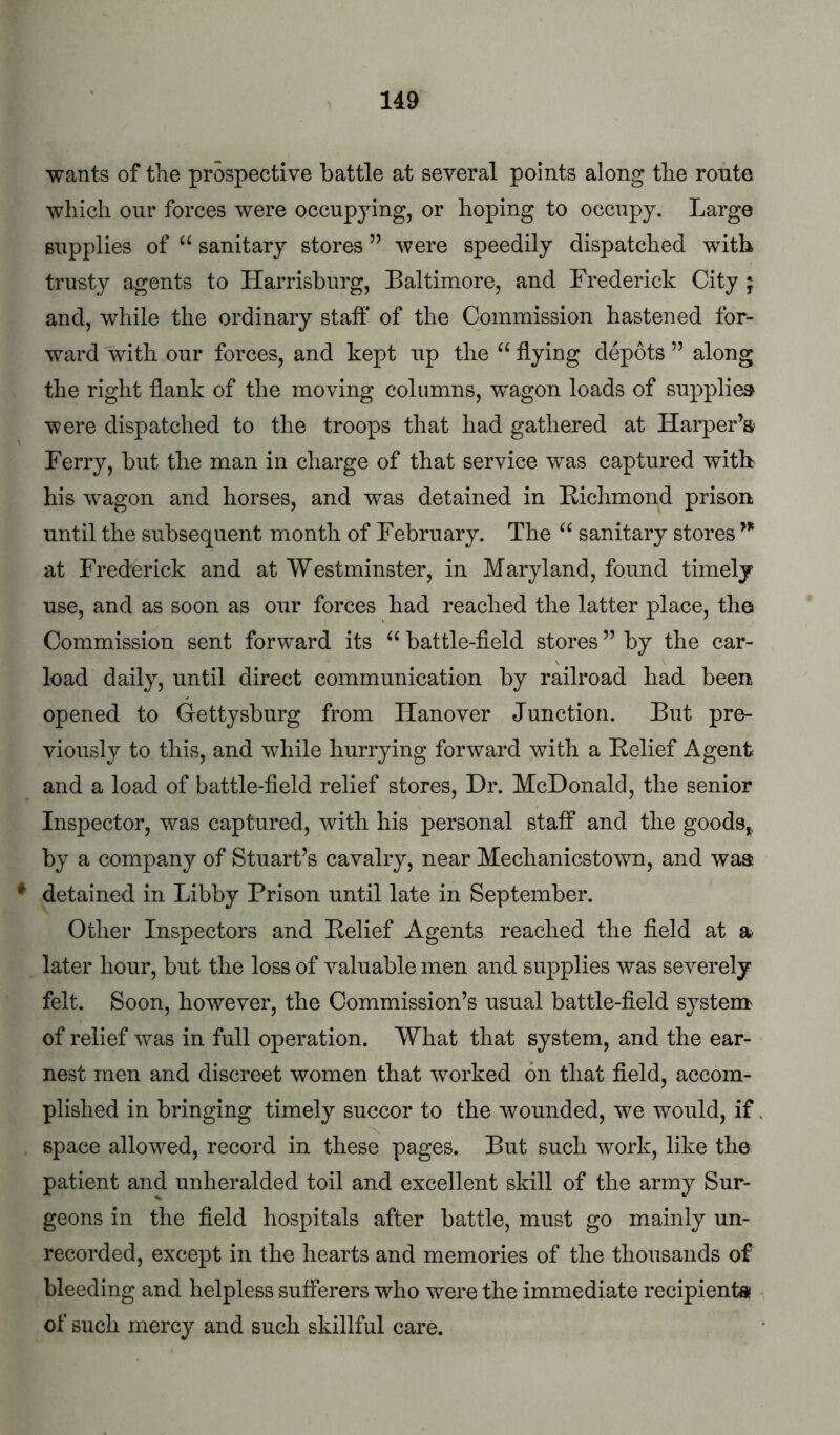 wants of the prospective battle at several points along the route which our forces were occupying, or hoping to occupy. Large supplies of “ sanitary stores ” were speedily dispatched with trusty agents to Harrisburg, Baltimore, and Frederick City * and, while the ordinary staff of the Commission hastened for- ward with our forces, and kept up the “ flying depots ’’ along the right flank of the moving columns, w’agon loads of supplies were dispatched to the troops that had gathered at Harper’s Ferry, but the man in charge of that service was captured with his wagon and horses, and was detained in Bichmond prison until the subsequent month of February. The “ sanitary stores at Frederick and at Westminster, in Maryland, found timely use, and as soon as our forces had reached the latter place, the Commission sent forward its battle-field stores ” by the car- load daily, until direct communication by railroad had been opened to Gettysburg from Hanover Junction. But pre- viously to this, and while hurrying forward with a Belief Agent and a load of battle-field relief stores. Dr. McDonald, the senior Inspector, was captured, with his personal staff and the goods,, by a company of Stuart’s cavalry, near Mechanicstown, and waa * detained in Libby Prison until late in September. Other Inspectors and Belief Agents reached the field at a later hour, but the loss of valuable men and supplies was severely felt. Soon, however, the Commission’s usual battle-field system of relief ^vas in full operation. What that system, and the ear- nest men and discreet women that worked on that field, accom- plished in bringing timely succor to the wounded, we would, if space allowed, record in these pages. But such work, like the patient and unheralded toil and excellent skill of the army Sur- geons in the field hospitals after battle, must go mainly un- recorded, except in the hearts and memories of the thousands of bleeding and helpless sufferers who w^ere the immediate recipient® of such mercy and such skillful care.