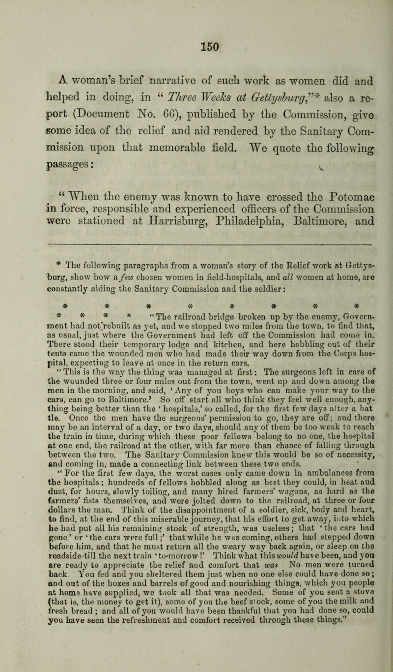 A woman’s brief narrative of sucli work as women did and lielped in doing, in “ Three Weehs at Gettysburgalso a re- port (Document ISTo. 66), published bj the Commission, give Bome idea of the relief and aid rendered by the Sanitary Com- mission upon that memorable field. We quote the following passages: ^ When the enemy was known to have crossed the Potomac in force, responsible and experienced officers of the Commission were stationed at Harrisburg, Philadelphia, Baltimore, and * The following paragraphs from a woman’s story of the Relief work at Gettys- burg, show how a fexo chosen women in field-hospitals, and all women at home, are constantly aiding the Sanitary Commission and the soldier: ■5I'******* * * * * * “The railroad bridge broken up by the enemy. Govern- ment had noCrebuilt as yet, and we stopped two miles from the town, to find that, as usual, just where the Government had left off the Commission had come in. There stood their temporary lodge and kitchen, and here hobbling out of their tents came the wounded men who had made their way down from the Corps hos- pital, expecting to leave at once in the return cars. “This is the way the thing was managed at first: The surgeons left in care of the wounded three or four miles out from the town, went up and down among the men in the morning, and said, ‘Any of you boys who can make your way to the cars, can go to Baltimore.’ So off start all who think they feel well enough, any- thing being better than the ‘ hospitals,’ so called, for the first few days after a bat tie. Once the men have the surgeons’ permission to go, they are off; and there may be an interval of a day, or two days, should any of them be too weak to reach the train in time, during which these poor fellows belong to no one, the hospital at one end, the railroad at the other, with far more than chance of falling through between the two. The Sanitary Commission knew this would be so of necessity, and coming in, made a connecting link between these two ends. “ For the first few days, the worst cases only came down in ambulances from the hospitals ; hundreds of fellows hobbled along as best they could, in heat aud dust, for hours, slowly toiling, and many hired farmers’ wagons, as hard as the farmers’ fists themselves, and were jolted down to the railroad, at three or four dollars the man. 'I'hink of the disappointment of a soldier, sick, body and heart, to find, at the end of this miserable journey, that his effort to get away, into which he had put all his remainini; stock of strength, was useless; that ‘ the cars had gone.’ or ‘the cars were full;’ that while he was coming, others had stepped down before him. and that he must return all the wnary way back again, or sleep on the roadside-till the next train ‘to-morrow !’ Think what thisicou/dhave been, and you ore ready to appreciate the relief and comfort that was No men were turned back. You fed and you sheltered them just when no one else could have done so; and out of the boxes and barrels of good and nourishing things, which you people at home have supplied, we took all that was needed. Some of you sent a stove (that is, the money to get it), some of you the beef stock, some of you the milk and fresh bread ; and all of you would have been thankful that you had done so, could you have seen the refreshment and comfort received through these things.”