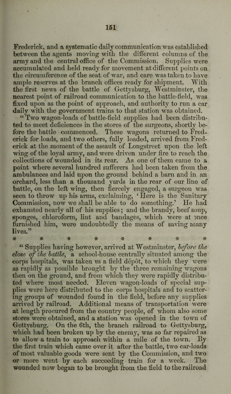 Frederick, and a systematic daily commimication was established between the agents moving with the different columns of the army and the central office of the Commission. Supplies were accumulated and held ready for movement at different points on the circumference of the seat of war, and care was taken to have ample reserves at the branch offices ready for shipment. With the first news of the battle of Gettysburg, Westminster, the nearest point of railroad communication to the battle-field, was fixed upon as the point of approach, and authority to run a car daily with the government trains to that station was obtained. “Two wagon-loads of battle-field supplies had been distribu- ted to meet deffciences in the stores of the surgeons, shortly be- fore the battle commenced. These wagons returned to Fred- erick for loads, and two others, fully loaded, arrived from Fred- erick at the moment of the assault of Longstreet upon the left wing of the loyal army, and were driven under fire to reach the collections of wounded in its rear. As one of them came to a point where several hundred sufferers had been taken from the ambulances and laid upon the ground behind a barn and in an orchard, less than a thousand yards in the rear of our line of battle, on the left wing, then fiercely engaged, a surgeon was seen to throw up his arms, exclaiming, ‘ Here is the Sanitary Commission, now we shall be able to do something.’ He had exhausted nearly all of his supplies; and the brandy, beef soup, t mce many * * •» * -:^ * “ Supplies having how^ever, arrived at Westminster, before the close of the battle^ a school-house centrally situated among the corps hospitals, was taken us a field depot, to wdiich they vrere as rapidly as possible brought by the three remaining wagons then on the ground, and from which they were rapidly distribu- ted where most needed. Eleven wagon-loads of special sup- plies were here distributed to the corps hospitals and to scatter- ing groups of wounded found in the field, before any supplies arrived by railroad. Additional means of transportation were at length procured from the country people, of whom also some stores were obtained, and a station was opened in the town of Gettysburg. On the 6th, the branch railroad to Gettysburg, which had been broken up by the enemy, was so far repaired as to allow a train to approach within a mile of the town. By the first train which came over it after the battle, two car-loads of most valuable goods were sent by the Commission, and two or more went by each succeeding train for a week. The wounded now began to be brought tfom the field to the railroad sponges, cmoroiorm, imt ana Daiiaages, wnicii were a furnished him, were undoubtedly the means of saving lives.”