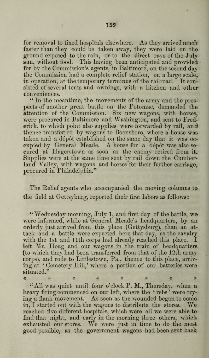 for removal to fixed hospitals elsewhere. As they arrived much faster than they could he taken away, they were laid on the ground exposed to the rain, or to the direct rays of the July sun, without food. This having been anticipated and provided for by the Commission’s agents, in Baltimore, on the second day the Commission had a complete relief station, on a largo scale, in operation, at the temporary terminus of the railroad. It con- sisted of several tents and awnings, with a kitchen and other conveniences. “ In the meantime, the movements of the army and the pros- pects of another great battle on the Potomac, demanded the attention of the Commission. Six new wagons, with horses, were procured in Baltimore and Washington, and sent to Fred- erick, to which point also supplies were forwarded by rail, and thence transferred by wagons to Boonsboro, where a house was taken and a depot established on the same day that it was oc- cupied by General Meade. A house for a depot was also se- cured at Hagerstown as soon as the enemy retired from it. Supplies were at the same time sent by rail down the Cumber- land Yalley, with wagons and horses for their further carriage, procured in Philadelphia.” The Belief agents who accompanied the moving columns to the field at Gettsyburg, reported their first labors as follows: ^‘Wednesday morning, July 1, and first day of the battle, we were informed, while at General Meade’s headquarters, by an orderly just arrived from this place (Gettysburg), than an at- tack and a battle were expected here that day, as the cavalry with the 1st and 11th corps had already reached this place. I left Mr. Hoag and our wagons in the train of headquarters (to which they had been transferred from that of the 12th army corps), and rode to Littlestown, Pa., thence to this place, arriv- ing at ‘ Cemetery Hill,’ where a portion of our batteries were situated.” ; * * -» * ^- * 45- All was quiet until four o’clock P. M., Thursday, when a heavy firing commenced on our left, where the ‘ rebs ’ were try- ing a flank movement. As soon as the wounded began to come in, I started out with the wagons to distribute the stores. We reached five different hospitals, which were all we were able to find that night, and early in the morning three others, which exhausted our stores. We were just in time to do the most good possible, as the government wagons had been sent back