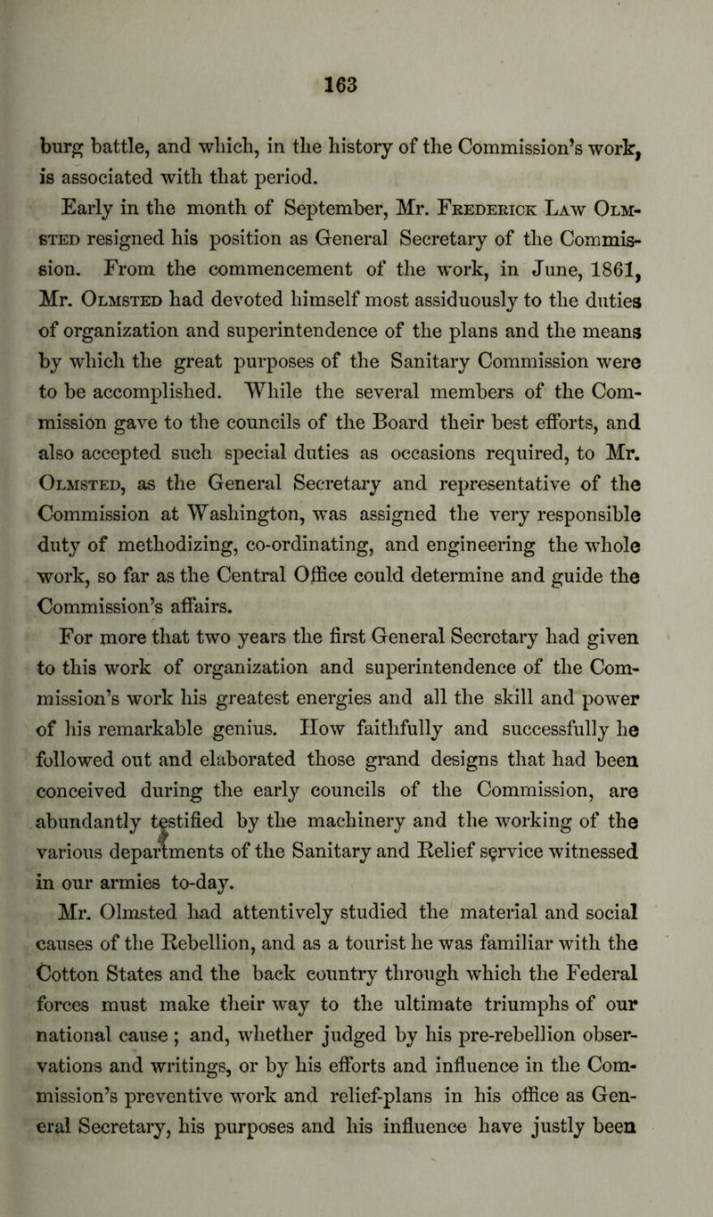 bur^ battle, and winch, in the history of the Commission’s work, is associated with that period. Early in the month of September, Mr. Frederick Law Olm- sted resigned his position as General Secretary of the Commis- sion. From the commencement of the work, in June, 1861, Mr. Olmsted had devoted himself most assiduously to the duties of organization and superintendence of the plans and the means by which the great purposes of the Sanitary Commission were to be accomplished. While the several members of the Com- mission gave to the councils of the Board their best etforts, and also accepted such special duties as occasions required, to Mr. Olmsted, as the General Secretary and representative of the Commission at Washington, was assigned the very responsible duty of methodizing, co-ordinating, and engineering the whole work, so far as the Central Office could determine and guide the Commission’s affairs. For more that two years the first General Secretary had given to this work of organization and superintendence of the Com- mission’s work his greatest energies and all the skill and power of his remarkable genius. How faithfully and successfully he followed out and elaborated those grand designs that had been conceived during the early councils of the Commission, are abundantly testified by the machinery and the working of the various departments of the Sanitary and Belief service witnessed in our armies to-day. Mr. Olmsted had attentively studied the material and social causes of the Bebellion, and as a tourist he was familiar with the Cotton States and the back country through which the Federal forces must make their way to the ultimate triumphs of our national cause ; and, whether judged by his pre-rebellion obser- vations and writings, or by his efforts and infiuence in the Com- mission’s preventive work and relief-plans in his office as Gen- eral Secretary, his purposes and his infiuence have justly been
