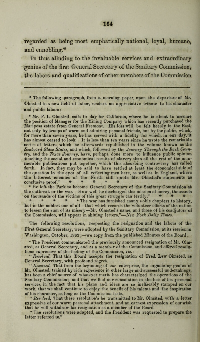 164: regarded as being most empbatically national, loyal, humane, and ennobling.* * * In thus alluding to the invaluable services and extraordinary genius of the first General Secretary of the Sanitary Commission, the labors and qualifications of other members of the Commission * The following paragraph, from a morning paper, upon the departure of Mr. Olmsted to a new field of labor, renders an appreciative tribute to his character and public labors; *‘Mr. F. L. Olmsted sails to day for California, where he is about to assume the posiiion of Manager for the Mining Company which has recently purchased the Mariposa estate from General Fremont. His loss will be felt keenly in the East, not only by troops of warm and admiring personal friends, but by the public, which, for more than seven years, he has served with a fidelity for which, in our day, it has almost ceased to look. It is less than ten years since he wrote the remarkable series of letters, which he afterwards republished in the volume known as the Seaboard Slave States, and which, followed by the Journey Through the Back Coun- try, and the Texas Journey, have, perhaps, done more to influence public opinion touching the social and economical results of slavery than all the rest of the innu- merable publications put together, which’this absorbing controversy has called forth. In fact, they may be said to have settled at least the economical side of the question in the eyes of all reflecting men here, as well as in England, where the bitterest enemies of the North still quote Mr. Olmsted’s statements as conclusive proof,” »***■» “He left the Park to become General Secretary of the Sanitary Commission at the outbreak or the war. How well he discharged this mission of mercy, thousands on thousands of the victims of this great struggle can testify.” * •» * * * * * “The war has furnished many noble chapters to history, but in the noblest one of all—that which records tlie volunteer efforts of the nation to lessen the sum of its misery—Mr. Olmsted’s name, and those of his coadjutors of the Commission, will appear in shining letters.”—New York Daily Times. The following resolutions, respecting the resignation and the labors of the First General Secretary, were adopted by the Sanitary Commission, at its session in Washington, October, 1863 ;—we copy from the published Minutes of the Board : “The President communicated the previously announced resignation of Mr. Olm- sted, as General Secretary, and as a member of the Commission, and offered resolu- tions expressive of the feeling of the Commission, viz.: “ Resolved, That this Board accepts the resignation of Fred. Law Olmsted, as General Secretary, with profound regret. “ Resolved, That from the beginning of our enterprise, the organizing genius of Mr. Olmsted, trained by rich experience in other large and successful undertakings, lias been a chief source of whatever merit has characterized the operations of the Sanitary Commission ; and that we find our consolation in the loss of his personal services, in the fact that his plans and ideas are so ineffacably stamped on our work, that we shall continue to enjoy the benefit of his talents and the inspiration of his character, as long as the Commission lasts. “ Resolved, 'I'hat these resolution’s be transmitted to Mr. Olmsted, with a letter expressive of our warm personal attachment, and an earnest expression of our wish that be will withdraw his resignation as a member of the Board. “ The resolutions were adopted, and the President was requested to prepare the letter referred to.”