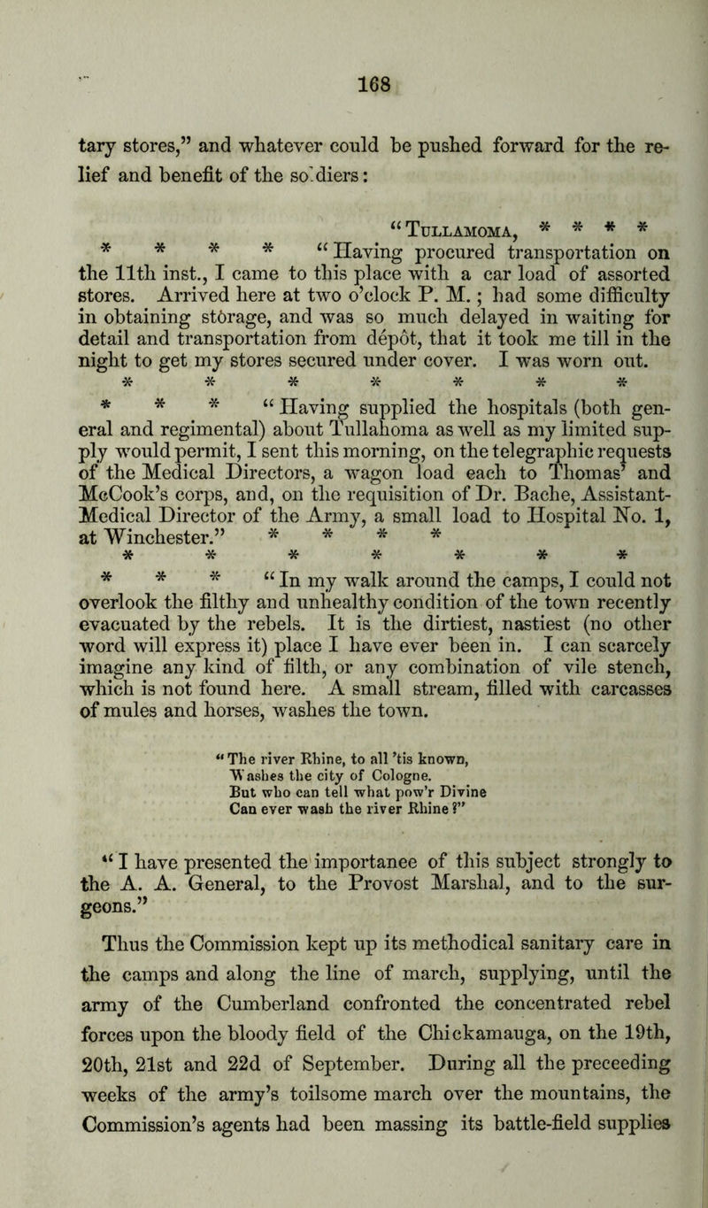 tary stores,” and whatever could be pushed forward for the re- lief and benefit of the so.diers: ‘‘ Tullamoma, * * * * * * * * “Having procured transportation on the 11th inst., I came to this place with a car load of assorted stores. Arrived here at two o’clock P. M.; had some difiiculty in obtaining storage, and was so much delayed in waiting for detail and transportation from depot, that it took me till in the night to get my stores secured under cover. I was worn out. **%**** Having supplied the hospitals (both gen- eral and regimental) about Tullahoma as well as my limited sup- ply would permit, I sent this morning, on the telegraphic requests of the Medical Directors, a wagon load each to Thomas’ and McCook’s corps, and, on the requisition of Dr. Pache, Assistant- Medical Director of the Army, a small load to Hospital Ho. 1, at Winchester.” * * * * ******* * * * “In my walk around the camps, I could not overlook the filthy and unhealthy condition of the town recently evacuated by the rebels. It is the dirtiest, nastiest (no other word will express it) place I have ever been in. I can scarcely imagine any kind of filth, or any combination of vile stench, which is not found here. A small stream, filled with carcasses of mules and horses, washes the town. “ The river Rhine, to all *tis known, Washes the city of Cologne. But who can tell what pow’r Divine Can ever wash the river Rhine ?” “ I have presented the importanee of this subject strongly to the A. A. General, to the Provost Marshal, and to the sur- geons.” Thus the Commission kept up its methodical sanitary care in the camps and along the line of march, supplying, until the army of the Cumberland confronted the concentrated rebel forces upon the bloody field of the Chickamauga, on the 19th, 20th, 21st and 22d of September. During all the preceeding weeks of the army’s toilsome march over the mountains, the Commission’s agents had been massing its battle-field supplies