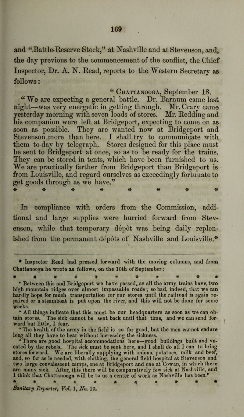 and “\Battle*Eeserve Stock,” at E’asliville and at Stevenson, and, the day previous to the commencement of the conflict, the Chief Inspector, Dr. A. N. Eead, reports to the Western Secretary as follows: “ Chattanooga, September 18. “We are expecting a general battle. Dr. Barnum came last night—was very energetic in getting through. Mr. Crary came yesterday morning wuth seven loads of stores. Mr. Bedding and his companion were left at Bridgeport, expecting to come on as soon as possible. They are wanted now at Bridgeport and Stevenson more than here. I shall try to communicate with them to-day by telegraph. Stores designed for this place must be sent to Bridgeport at once, so as to be ready for the trains. They can be stored in tents, which have been furnished to us. We are practically farther from Bridgeport than Bridgeport is from Louisville, and regard ourselves as exceedingly fortunate to get goods through as we have.” ******** In compliance with orders from the Commission, addi- tional and large supplies were hurried forward from Stev- enson, while that temporary depot was being daily replen- ished from the permanent depots of ^Nashville and Louisville.'^ * Inspector Reed had pressed forward with the moving columns, and from Chattanooga he wrote as follows, on the 10th of September: ♦ ##*******♦ “ Between this and Bridgeport we have passed^as all the army trains have,two high mountain ridges over almost impassable roads ; so bad, indeed, that we can hardly hope for much transportation lor our stores until the railroad is again re- paired or a steamboat is put upon the river, and this will not be done for some weeks. “ All things indicate that this must be our headquarters as soon as we can ob- tain stores. The sick cannot be sent back until that time, and we can send for- ward but little, I fear. “The health of the army in the field is so far good, but the men cannot endure long all they have to bear without increasing the sickness. “ There are good hospital accommodations here—good buildings built and va- cated by the rebels. 'I'he sick must be sent here, and I shall do all I can to bring stores forward. We are liberally supplying with onions, potatoes, milk and beef, and, so far as is needed, with clothing, the general field hospital at Stevenson and two large convalescent camps, one at Mridgeport and one at Cowan, in which there are many sick. After, this there will be comparatively few sick at Nashville, and I think tl)at Chattanooga will be to us a center of work as Nashville has been.’’ *********** Sanitary Reporter, Vol. 1, No. 10.