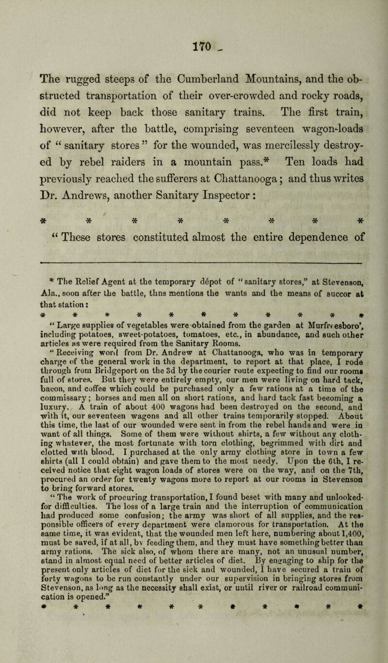 The rugged steeps of the Cumberland Mountains, and the ob- structed transportation of their over-crowded and rocky roads, did not keep back those sanitary trains. The first train, however, after the battle, comprising seventeen wagon-loads of “ sanitary stores ” for the wounded, was mercilessly destroy- ed by rebel raiders in a mountain pass.* Ten loads had previously reached the sufferers at Chattanooga; and thus writes Dr. Andrews, another Sanitary Inspector: ******** These stores constituted almost the entire dependence of * The Relief Agent at the temporary <34pot of “sanitary stores,” at Stevenson, Ala., soon after the battle, thns mentions the wants and the means of succor at that station: ************ “ Large supplies of vegetables were obtained from the garden at Murfrfesboro’, including potatoes, sweet-potatoes, tomatoes, etc., in abundance, and such other articles as were required from the Sanitary Rooms. “Receiving word from Dr. Andrew at Chattanooga, who was in temporary charge of the general work in the department, to report at that place, I rode through from Bridgeport on the 3d by the courier route expecting to find our rooms full of stores. But they were entirely empty, our men were living on hard tack, bacon, and coffee which could be purchased only a few rations at a time of the commissary; horses and men all on short rations, and hard tack fast becoming a luxury. A train of about 400 wagons had been destroyed on the second, and with it, our seventeen wagons and all other trains temporarily stopped. About this time, the last of our wounded were sent in from the rebel hands and were in want of all things. Some of them were without shirts, a few without any cloth- ing whatever, the most fortunate with torn clothing, begrimmed with dirt and clotted with blood. I purchased at the only army clothing store in town a few shirts (all I could obtain) and gave them to the most needy. Upon the 6th, I re- ceived notice that eight wagon loads of stores were on the way, and on the 7th, procured an order for twenty wagons more to report at our rooms in Stevenson to bring forward stores. “ The work of procuring transportation, I found beset with many and unlooked- for difficulties. The loss of a large traiu and the interruption of communication had produced some confusion; the army was short of all supplies, and the res- ponsible officers of every department were clamorous for transportation. At the same time, it was evident, that the wounded men left here, numbering about 1,400, must be saved, if at all, bv feeding them, and they must have something better than army rations. The sick also, of whom there are many, not an unusual number, stand in almost equal need of better articles of diet. By engaging to ship for the present only articles of diet for the sick and wounded, I have secured a traiu of forty wagons to be run constantly under our supervision in bringing stores from Stevenson, as long as the necessity shall exist, or until river or railroad communi- cation is opened.” • *#***#*•*#