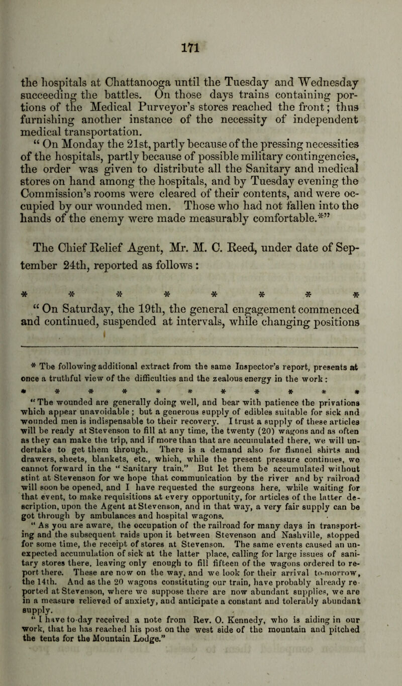 the hospitals at Chattanooga until the Tuesday and Wednesday succeeding the battles. On those days trains containing por- tions of the Medical Purveyor’s stores reached the front; thus furnishing another instance of the necessity of independent medical transportation. “ On Monday the 21st, partly because of the pressing necessities of the hospitals, partly because of possible military contingencies, the order was given to distribute all the Sanitary and medical stores on hand among the hospitals, and by Tuesday evening the Commission’s rooms were cleared of their contents, and were oc- cupied by our wounded men. Those who had not fallen into the hands of the enemy were made measurably comfortable.*” The Chief Belief Agent, Mr. M. C. Beed^ under date of Sep- tember 24:th, reported as follows : ******** “ On Saturday, the 19th, the general engagement commenced and continued, suspended at intervals, while changing positions * Tbe following additional extract from the same Inspector’s report, presents at once a truthful view of the difficulties and the zealous energy in the work : ************ “The wounded are generally doing well, and bear with patience the privations which appear unavoidable ; but a generous supply of edibles suitable for sick and wounded men is indispensable to their recovery. I trust a supply of these articles will be ready at Stevenson to fill at any time, the twenty (20) wagons and as often as they can make the trip, and if more than that are accumulated there, we will un- dertake to get them through. There is a demand also for flannel shirts and drawers, sheets, blankets, etc., which, while the present pressure continues, we cannot forward in the “ Sanitary train.” But let them be accumulated without stint at Stevenson for we hope that communication by the river and by raili-oad will soon be opened, and I have requested the surgeons here, while waiting for that event, to make requisitions at every opportunity, for articles of the latter de- scription, upon the Agent at Stevenson, and in that way, a very fair supply can be got through by ambulances and hospital wagons. “ As you are aware, the occupation of the railroad for many days in transport- ing and the subsequent raids upon it between Stevenson and Nashville, stopped for some time, the receipt of stores at Stevenson. The same events caused an un- expected accumulation of sick at the latter place, calling for large issues of sani- tary stores there, leaving only enough to fill fifteen of the wagons ordered to re- port there. These are now on the way, and we look for their arrival to-morrow, the 14th. And as the 20 wagons constituting our train, have probably already re- ported at Stevenson, where we suppose there are now abundant supplies, we are in a measure relieved of anxiety, and anticipate a constant and tolerably abundant supply. “ I have to-day received a note from Rev. 0. Kennedy, who is aiding in our work, that he has reached his post on the west side of the mountain and pitched the tents for the Mountain Lodge.”