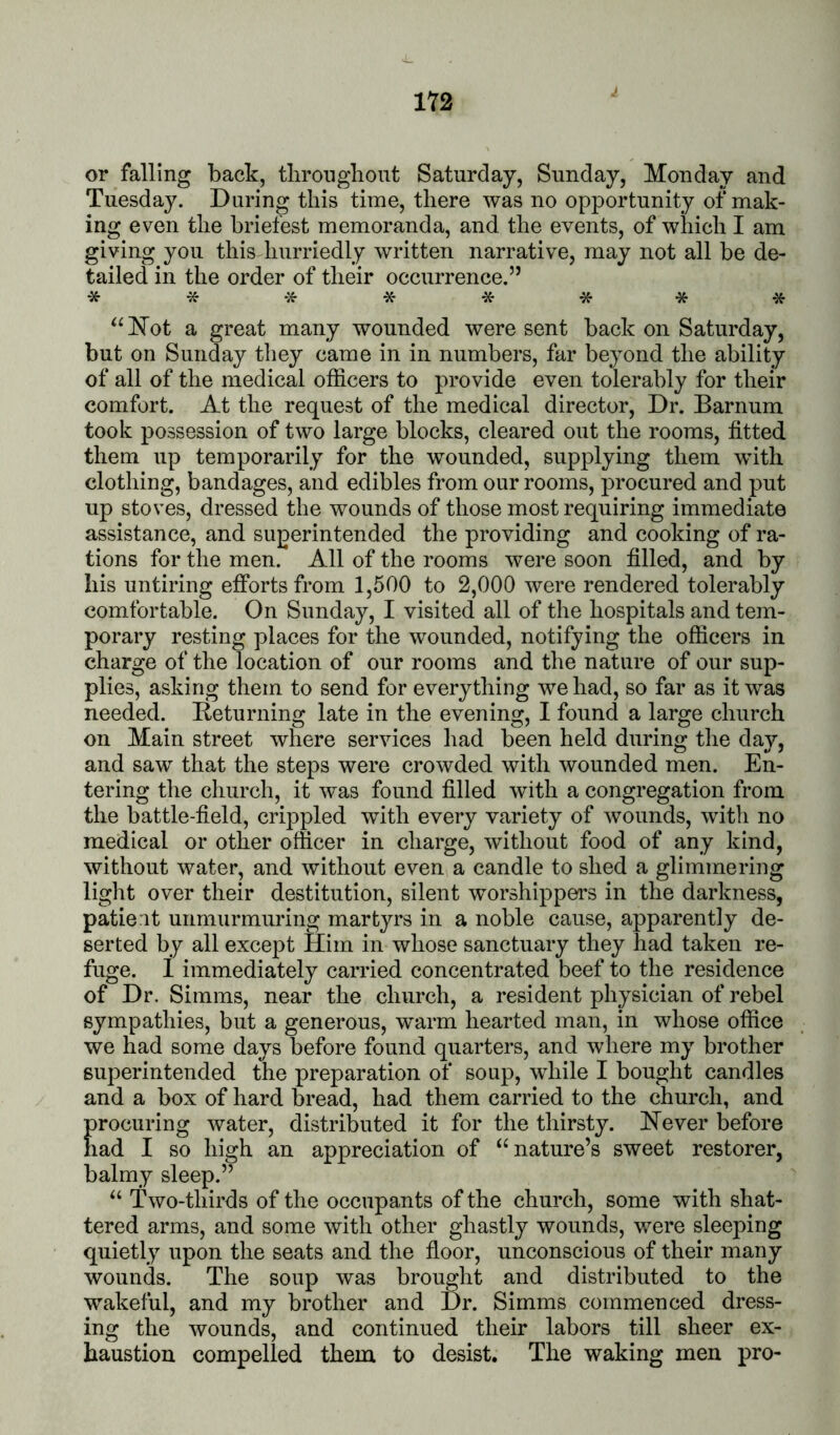 1Y2 or falling back, tlirongliont Saturday, Sunday, Monday and Tuesday. During this time, there was no opportunity of mak- ing even the briefest memoranda, and the events, of which I am giving you this hurriedly written narrative, may not all be de- tailed in the order of their occurrence.” *7f****** “Kot a great many wounded were sent back on Saturday, but on Sunday they came in in numbers, far beyond the ability of all of the medical officers to provide even tolerably for their comfort. At the request of the medical director. Dr. Barnum took possession of two large blocks, cleared out the rooms, fitted them up temporarily for the wounded, supplying them wuth clothing, bandages, and edibles from our rooms, procured and put up stoves, dressed the wounds of those most requiring immediate assistance, and superintended the providing and cooking of ra- tions for the men. All of the rooms were soon filled, and by his untiring efforts from 1,500 to 2,000 were rendered tolerably comfortable. On Sunday, I visited all of the hospitals and tem- porary resting places for the wounded, notifying the officers in charge of the location of our rooms and the nature of our sup- plies, asking them to send for everything we had, so far as it was needed. Beturning late in the evening, I found a large church on Main street where services had been held during the day, and saw that the steps were crowded with wounded men. En- tering the church, it was found filled with a congregation from the battle-field, crippled with every variety of wounds, with no medical or other officer in charge, without food of any kind, without water, and without even a candle to shed a glimmering light over their destitution, silent worshippers in the darkness, patie it unmurmuring martyrs in a noble cause, apparently de- serted by all except Him in whose sanctuary they had taken re- fuge. 1 immediately carried concentrated beef to the residence of Dr. Simms, near the church, a resident physician of rebel sympathies, but a generous, warm hearted man, in whose office we had some days before found quarters, and where my brother superintended the preparation of soup, while I bought candles and a box of hard bread, had them carried to the church, and procuring water, distributed it for the thirsty. Hever before had I so high an appreciation of ^‘nature’s sweet restorer, balmy sleep.” “ Two-thirds of the occupants of the church, some with shat- tered arms, and some with other ghastly wounds, were sleeping quietly upon the seats and the floor, unconscious of their many wounds. The soup was brought and distributed to the wakeful, and my brother and Dr. Simms commenced dress- ing the wounds, and continued their labors till sheer ex- haustion compelled them to desist. The waking men pro-