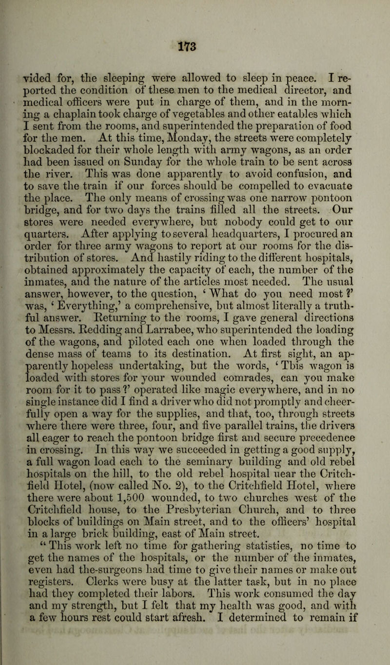 vided for, the sleeping were allowed to sleep in peace. I re- ported the condition of these men to the medical director, and medical officers were put in charge of them, and in the morn- ing a chaplain took charge of vegetables and other eatables which I sent from the rooms, and superintended the preparation of food for the men. At this time, Mondaj, the streets were completely blockaded for their whole length with army wagons, as an order had been issued on Sunday for the whole train to be sent across tlie river. This was done apparently to avoid confusion, and to save the train if our forces should be compelled to evacuate the place. The only means of crossing was one narrow pontoon bridge, and for two days the trains filled all the streets. Onr stores were needed everywhere, but nobody could get to our quarters. After applying to several headquarters, I procured an order for three army wagons to report at our rooms for the dis- tribution of stores. And hastily riding to the difterent hospitals, obtained approximately the capacity of each, the number of the inmates, and the nature of the articles most needed. The usual answer, however, to the question, ‘ What do you need most V was, ‘ Everything,’ a comprehensive, but almost literally a truth- ful answer. Eeturning to the rooms, I gave general directions to Messrs. Kedding and Larrabee, who superintended the loading of the wagons, and piloted each one when loaded through the dense mass of teams to its destination. At first sight, an ap- parently hopeless undertaking, but the words, ‘ This wagon is loaded with stores for your wounded comrades, can you make room for it to pass V operated like magic everywhere, and in no single instance did I find a driver who did not promptly and cheer- fully open a way for the supplies, and that, too, through streets where there were three, four, and five parallel trains, the drivers all eager to reach the pontoon bridge first and secure precedence in crossing. In this way we succeeded in getting a good supply, a full wagon load each to the seminary building and old rebel hospitals on the hill, to the old rebel hospital near the Critch- field Hotel, (now called No. 2), to the Critchfield Hotel, v/here there were about 1,500 wounded, to two churches west of the Critchfield house, to the Presbyterian Church, and to three blocks of buildings on Main street, and to the officers’ hospital in a large brick building, east of Main street. “ This work left no time for gathering statisties, no time to get the names of the hospitals, or the number of the inmates, even had the-surgeons had time to givetbeir names or make out registers. Clerks were busy at the latter task, but in no place had they completed their labors. This work consumed the day and my strength, but I felt that my health was good, and with a few hours rest could start afresh. I determined to remain if