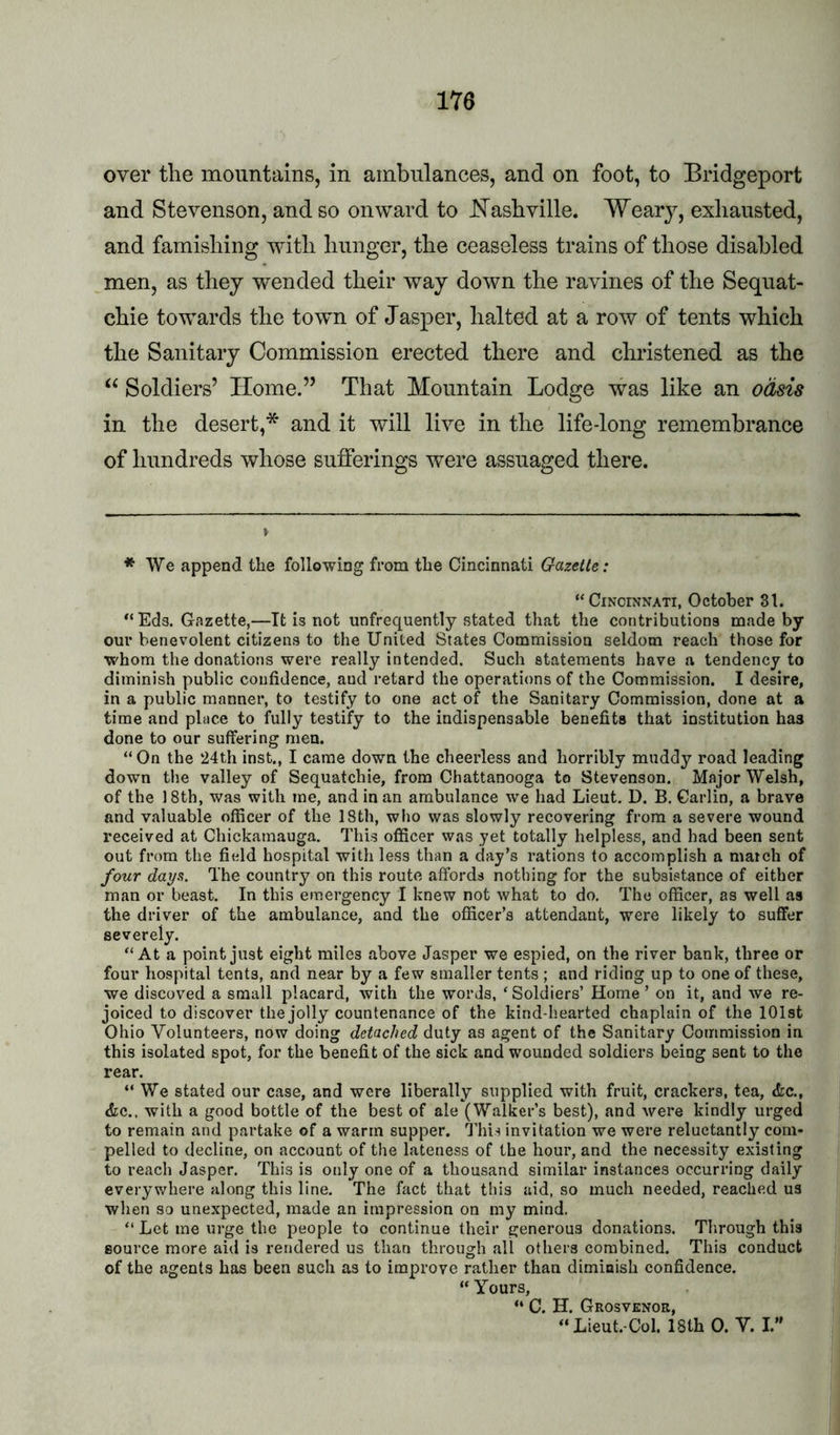 over the mountains, in ambulances, and on foot, to Bridgeport and Stevenson, and so onward to hTashville. Weary, exhausted, and famishing with hunger, the ceaseless trains of those disabled men, as they wended their way down the ravines of the Sequat- chie towards the town of Jasper, halted at a row of tents which the Sanitary Commission erected there and christened as the “ Soldiers’ Home.” That Mountain Lodge was like an odsis in the desert,* and it will live in the life-long remembrance of hundreds whose sufferings were assuaged there. ♦ We append the following from the Cincinnati Gazelle: “Cincinnati, October 31. “ Eds. Gazette,—It is not unfrequently stated that the contributions made by our benevolent citizens to the United States Commission seldom reach those for whom the donations were really intended. Such statements have a tendency to diminish public confidence, and retard the operations of the Commission. I desire, in a public manner, to testify to one act of the Sanitary Commission, done at a time and place to fully testify to the indispensable benefits that institution has done to our suffering men. “On the 24th inst., I came down the cheerless and horribly muddy road leading down the valley of Sequatchie, from Chattanooga to Stevenson. Major Welsh, of the 18th, was with me, and in an ambulance we had Lieut. D. B, Carlin, a brave and valuable officer of the 18th, who was slowly recovering from a severe wound received at Chickamauga. This officer was yet totally helpless, and had been sent out from the fiidd hospital with less than a day’s rations to accomplish a match of four days. The country on this route affords nothing for the subsistance of either man or beast. In this emergency I knew not what to do. The officer, as well as the driver of the ambulance, and the officer’s attendant, were likely to suffer severely. “At a point just eight miles above Jasper we espied, on the river bank, three or four hospital tents, and near by a few smaller tents ; and riding up to one of these, we discoved a small placard, with the words, ‘ Soldiers’ Home ’ on it, and we re- joiced to discover the jolly countenance of the kind-hearted chaplain of the 101st Ohio Volunteers, now doing detached duty as agent of the Sanitary Commission in this isolated spot, for the benefit of the sick and wounded soldiers being sent to the rear. “We stated our case, and were liberally supplied with fruit, crackers, tea, &c., dee., with a good bottle of the best of ale (Walker’s best), and were kindly urged to remain and partake of a warm supper. This invitation we were reluctantly com- pelled to decline, on account of the lateness of the hour, and the necessity existing to reach Jasper. This is only one of a thousand similar instances occurring daily everywhere along this line. The fact that this aid, so much needed, reached us when so unexpected, made an impression on my mind. “ Let me urge the people to continue their generous donations. Through this source more aid is rendered us than through all others combined. This conduct of the agents has been such as to improve rather than diminish confidence. “Yours, “ C. H. Grosvenor, “Lieut.-Col. 18th 0. V. I.”