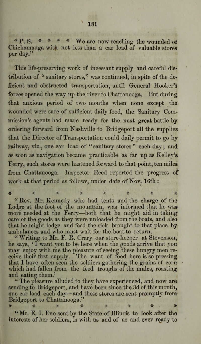 P. S. * * * * TVe are now reaching the wounded ot Chickamaiiga with not less than a car load of valuable stores per day.” This life-preserving work of incessant supply and careful dis- tribution of “ sanitary stores,” was continued, in spite of the de- ficient and obstructed transportation, until General Hooker’s forces opened the way up the river to Chattanooga. But during that anxious period of two months when none except the wounded were sure of sufficient daily food, the Sanitary Com- mission’s agents had made ready for the next great battle by ordering forward from Nashville to Bridgeport all the supplies that the Director of Transportation could daily permit to go by railway, viz., one car load of sanitary stores ” each day; and as soon as navigation became practicable as far up as Kelley’s Ferry, such stores were hastened forward to that point, ten miles from Chattanooga. Inspector Reed reported the progress of work at that period as follows, under date of Nov. 16th : ******** Rev. Mr. Kennedy who had tents and the charge of the Lodge at the foot of the mountain, was informed that he was more needed at the Ferry—both that he might aid in taking care ot the goods as they were unloaded from the boats, and also tliat he miglit lodge and feed the sick brought to that place by ambulances and who must wait for the boat to return. ‘‘ Writing to Mr. F. R. Crary our store-keeper at Stevenson, he says, ‘ I want you to be here when the goods arrive that you may enjoy with me the pleasure of seeing these hungry men re- ceive their first supply. The want of food here is so pressing that I have often seen the soldiers gathering the grains of corn which had fallen from the feed troughs of the mules, roasting and eating them.’ “ The pleasure alluded to they have experienced, and now are sending to Bridgeport, and have been since the 3d of this month, one car load each day—and these stores are sent promptly from Bridgeport to Chattanooga.” *** * **** Mr. E. I. Eno sent by the State of Illinois to look after the interests of her soldiers, is with us and of us and ever ready to