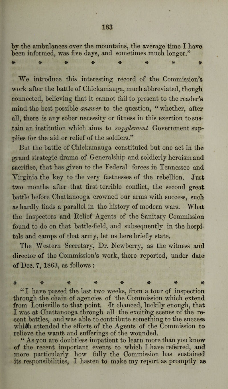 by the ambulances over the mountains, the average time I have been informed, was five days, and sometimes much longer.” * * * * * * '* We introduce this interesting record of the Commission’s work after the battle of Chickamauga, much abbreviated, though connected, believing that it cannot fail to present to the reader’s mind the best possible answer to the question, whether, after all, there is any sober necessity or fitness in this exertion to sus- tain an institution which aims to su^jplement Government sup- plies for the aid or relief of the soldiers.” But the battle of Chickamauga constituted but one act in the grand strategic drama of Generalship and soldierly heroism and sacrifice, that has given to the Federal forces in Tennessee and Virginia the key to the very fastnesses of the rebellion. Just two months after that first terrible conflict, the second great battle before Chattanooga crowned our arms with success, such as hardly finds a parallel in the history of modern wars. What the Inspectors and Belief Agents of the Sanitary Commission found to do on that battle-field, and subsequently in the hospi- tals and camps of that army, let us here briefly state. The Western Secretary, Dr. Newberry, as the witness and director of the Commission’s work, there reported, under date of Dec. 7, 1863, as follows : *****«•** I have passed the last two weeks, from a tour of inspection through the chain of agencies of the Commission which extend from Louisville to that point. Jt chanced, luckily enough, that I was at Chattanooga through all the exciting scenes of the re- cent battles, and was able to contribute something to the success whii^h attended the efforts of the Agents of the Commission to relieve the want& and sufferings of the wounded. “ As you are doubtless impatient to learn more than you know of the recent important events to which I have referred, and more particularly how fully the Commission has sustained its responsibilities, I hasten to make my report as promptly as