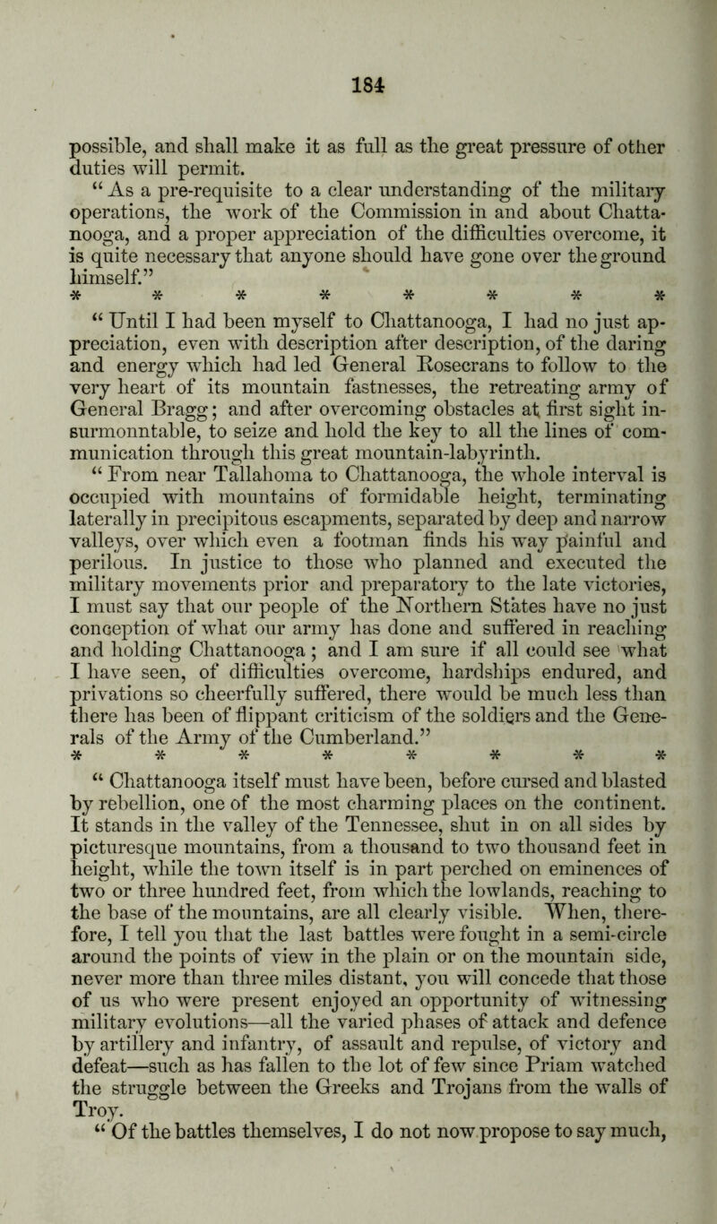 possible, and shall make it as full as the great pressure of other duties will permit. “ As a pre-requisite to a clear understanding of the militaiy operations, the w’ork of the Commission in and about Chatta- nooga, and a proper appreciation of the difficulties overcome, it is quite necessary that anyone should have gone over the ground himself.” Until I had been myself to Chattanooga, I had no just ap- preciation, even with description after description, of the daring and energy wdiich had led General Uosecrans to follow to the very heart of its mountain fastnesses, the retreating army of General Bragg; and after overcoming obstacles at first siglit in- Burmonntable, to seize and hold the key to all the lines of com- munication through this great mountain-labyrinth. ‘‘ From near Tallahoma to Chattanooga, the whole interval is occupied with mountains of formidable height, terminating laterally in precipitous escapments, separated by deep and narrow valleys, over which even a footman finds his way painful and perilous. In justice to those who planned and executed the military movements prior and preparatory to the late victories, I must say that our people of the FTorthern States have no just conception of what our army has done and suffered in reaching and liolding Chattanooga; and I am sure if all could see 'what I have seen, of difficulties overcome, hardships endured, and privations so cheerfully suffered, there would be much less than there has been of fiippant criticism of the soldiers and the Gene- rals of the Army of the Cumberland.” ******** “ Chattanooga itself must have been, before cursed and blasted by rebellion, one of the most charming places on the continent. It stands in the valley of the Tennessee, shut in on all sides by picturesque mountains, from a thousand to two thousand feet in height, wliile the town itself is in part perched on eminences of two or three hundred feet, from which the lowlands, reaching to the base of the mountains, are all clearly visible. When, there- fore, I tell you that the last battles were fought in a semi-circle around the points of view in the plain or on the mountain side, never more than three miles distant, you will concede that those of us who were present enjoyed an opportunity of witnessing military evolutions—all the varied phases of attack and defence by artillery and infantry, of assault and repulse, of victory and defeat—such as has fallen to the lot of few since Priam watched the struggle between the Greeks and Trojans from the w^alls of Troy. ‘‘ Of the battles themselves, I do not now propose to say much,