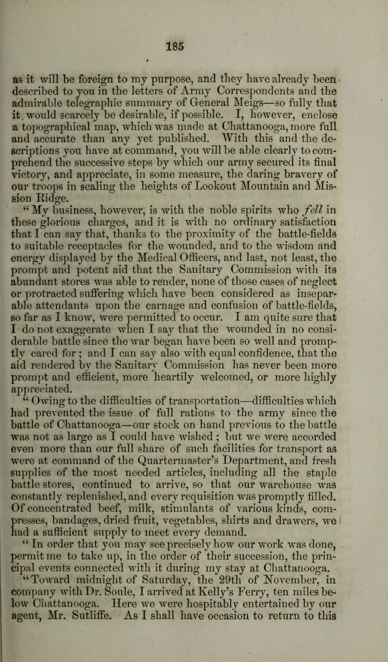 as it will be foreign to my purpose, and they have already been described to yon in the letters of Army Correspondents and the admirable telegraphic summary of General Meigs—so fully that it. would scarcely be desirable, if possible. I, however, enclose a topographical map, which was made at Chattanooga, more full and accurate than any yet published. With this and the de- scriptions you have at command, you will be able clearly to com- prehend the successive steps by which our army secured its final victory, and appreciate, in some measure, the daring bravery of our troops in scaling the heights of Lookout Mountain and Mis- sion Kidge. “ My business, however, is with the noble spirits who fell in these glorious charges, and it is with no ordinary satisfaction that I can say that, thanks to the proximity of the battle-fields to suitable receptacles for the wounded, and to the wisdom and energy displayed by the Medical Officers, and last, not least, the prompt and potent aid that the Sanitary Commission witli its abundant stores was able to render, none of those cases of neglect or protracted suffering which have been considered as insepar- able attendants upon the carnage and confusion of battle-fields, so far as I know, were permitted to occur. I am quite sure that I do not exaggerate when I say that the wounded in no consi- derable battle since the war began have been so well and promp- tly cared for ; and I can say also with equal confidence, that the aid rendered by the Sanitary Commission has never been more prompt and efficient, more heartily welcomed, or more highly appreciated. “ Owing to the difficulties of transportation—difficulties which had prevented the issue of full rations to the army since the battle of Chattanooga—our stock on hand previous to the battle was not as large as I could have wished ; but we were accorded even more than our full share of such facilities for transport as were at command of the Quartermaster’s Department, and fresh supplies of the most needed articles, including all the staple battle stores, continued to arrive, so that our warehouse was constantly replenished, and every requisition was promptly filled. Of concentrated beef, milk, stimulants of various kinds, com- presses, bandages, dried fruit, vegetables, shirts and drawers, we had a sufficient supply to meet every demand. “ In order that you may see precisely how our work was done, permit me to take up, in the order of their succession, the prin- cipal events connected with it during my stay at Chattanooga. “Toward midnight of Saturday, the 29th of hfovember, in company with Dr. Soule, I arrived at Kelly’s Ferry, ten miles be- low Chattanooga. Here we were hospitably entertained by our agent, Mr. Sutlifie. As I shall have occasion to return to this