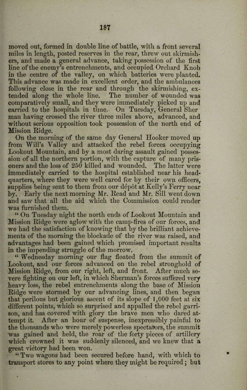 moved out, formed in double line of battle, with a front several miles in length, posted reserves in the rear, threw out skirmish- ers, and made a general advance, taking possession of the first line of the enemy’s entrenchments, and occupied Orchard Knob in the centre of the valley, on which batteries were planted. This advance was made in excellent order, and the ambulances following close in the rear and through the skirmishing, ex- tended along the whole line. The number of wounded was comparatively small, and they were immediately picked up and carried to the hospitals in time. On Tuesday, General Sher man having crossed the river three miles above, advanced, and without serious opposition took possession of the north end of Mission Ridge. On the morning of the same day General Hooker moved up from Will’s Yalley and attacked the rebel forces occupying Lookout Mountain, and by a most daring assault gained posses- sion of all the northern portion, with the capture of manj^ pris- oners and the loss of 250 killed and wounded. The latter were immediately carried to the hospital established near his head- quarters, where they were well cared for by their own ofiicers, supplies being sent to them from our depot at Kelly’s Ferry near by. Early the next morning Mr. Read and Mr. Sill went down and saw that all the aid which the Commission could render was furnished them. “ On Tuesday night the north ends of Lookout Mountain and Mission Ridge were aglow with the camp-fires of our forces, and we had the satisfaction of knowing that by the brilliant achieve- ments of the morning the blockade of the river was raised, and advantages had been gained which promised important results in the impending struggle of the morrow. “ Wednesday morning our flag floated from the summit of Lookout, and our forces advanced on the rebel stronghold of Mission Ridge, from our right, left, and front. After much se- vere fighting on our left, in which Sherman’s forces sufiered very heavy loss, the rebel entrenchments along the base of Mission Ridge were stormed by our advancing lines, and then began that perilous but glorious ascent of its slope of 1,000 feet at six different points, which so surprised and appalled the rebel garri- son, and has covered with glory the brave men who dared at- tempt it. After an hour of suspense, inexpressibly painful to the thousands who were merely powerless spectak>rs, the summit was gained and held, the roar of the forty pieces of artillery which crowned it was suddenly silenced, and we knew that a great victory had been won. “ Two wagons had been secured before hand, with which to transport stores to any point where they might be required; but
