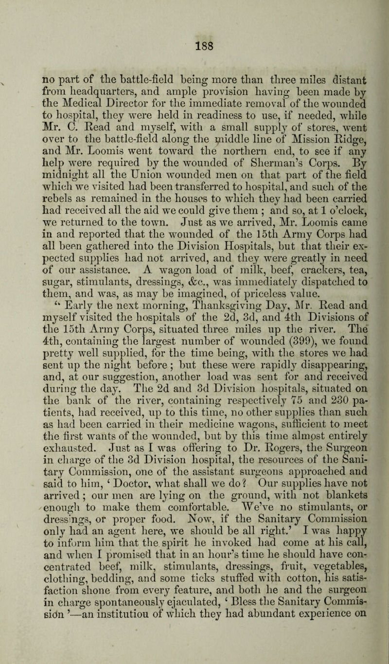 no part of the battle-field being more than three miles distant from headquarters, and ample provision having been made by the Medical Director for the immediate removal of the wounded to hospital, they were held in readiness to use, if needed, while Mr. C. Read and myself, with a small supply of stores, went over to the battle-field along the piiddle line of Mission Ridge, and Mr. Loomis went toward the northern end, to see if any help were required by the w^ounded of Sherman’s Corps. By midnight all the Union wounded men on that part of the field which we visited had been transferred to hospital, and such of the rebels as remained in the houses to wdiich they had been carried had received all the aid we could give them ; and so, at 1 o’clock, we returned to the town. Just as we arrived, Mr. Loomis came in and reported that the wounded of the 15th Army Corps had all been gathered into the Division Hospitals, but that their ex- pected supplies had not arrived, and they were greatly in need of our assistance. A wagon load of milk, beef, crackers, tea, sugar, stimulants, dressings, &c., was immediately dispatched to them, and was, as may be imagined, of priceless value. Early the next morning. Thanksgiving Day, Mr. Read and myself visited the hospitals of the 2d, 3d, and 4th Divisions of the 15th Army Corps, situated three miles up the river. The 4th, containing the largest number of wounded (399), we found pretty well supplied, for the time being, with the stores we had sent up the night before ; but these were rapidly disappearing, and, at our suggestion, another load was sent for and received during the day. The 2d and 3d Division hospitals, situated on the bank of the river, containing respectively 75 and 230 pa- tients, had received, up to this time, no other supplies than such as had been carried in their medicine wvagons, sufficient to meet the first w^ants of the wounded, but by this time alinpst entirely exhausted. Just as I was offering to Dr. Rogers, the Surgeon in charge of the 3d Division hospital, the resources of the Sani- tary Commission, one of the assistant surgeons approached and said to him, ‘ Doctor, what shall we do ? Our supplies have not arrived ; our men are lying on the ground, with not blankets /enough to make them comfortable. We’ve no stimulants, or dresshigs, or proper food. Now, if the Sanitary Commission only had an agent here, we should be all right.’ I was happy to inform him that the spirit he invoked had come at his call, and when I promised that in an hour’s time he should have con- centrated beef, milk, stimulants, dressings, fruit, vegetables, clothing, bedding, and some ticks stuffed with cotton, his satis- faction shone from every feature, and both he and the surgeon in charge spontaneously ejaculated, ‘ Bless the Sanitary Commis- sion ’—an institution of which they had abundant experience on