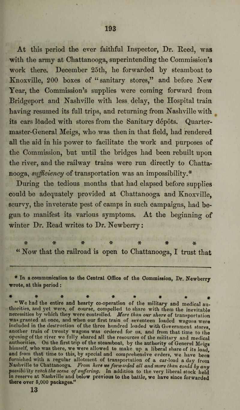 At this period the ever faithful Inspector, Dr. Heed, was with the army at Chattanooga, superintending the Commission’s work there. December 25th, he forwarded by steamboat to Knoxville, 200 boxes of “sanitary stores,” and before Kew Year, the Commission’s supplies were coming forward from Bridgeport and Kashville with less, delay, the Hospital train having resumed its full trips, and returning from Hashville with ^ its cars loaded with stores from the Sanitary depots. Quarter- master-General Meigs, who was then in that field, had rendered all the aid in his power to facilitate the work and purposes of the Commission, but until the bridges had been rebuilt upon the river, and the railway trains were run directly to Chatta- nooga, sufficiency of transportation was an impossibility.* During the tedious months that had elapsed before supplies could be adequately provided at Chattanooga and Knoxville, scurvy, the inveterate pest of camps in such campaigns, had be- gun to manifest its various symptoms. At the beginning of winter Dr. Bead writes to Dr. Kewberry: * * * * * * * “ Kow that the railroad is open to Chattanooga, I trust that * In a communication to the Central Office of the Commission, Dr. Newberry wrote, at this period: **♦**»**# We had the entire and hearty co-operation of the military and medical aii- thorities, and yet were, of course, compelled to share with them the inevitable necessities by Avhich they were controlled. More than our share of transportation was granted at once, and when our first train of seventeen loaded wagons were included in the destruction of the three hundred loaded with Government stores another train of twenty wagons was ordered for us, and from that time to the opening of the river we fully shared all the resources of the military and medical authorities. On the first trip of the steamboat, by the authority of General Meigs himself, who was there, we were allowed to make up a liberal share of its load and from that time to this, by special and comprehensive orders, we have been furnished with a regular allotment of transportation of a car-load a day from Nashville to Chattanooga. From here we forw irded all and more than could hy any jposaibUit 1/ reach the scene of suffering. In addition to the very liberal stock held in reserve at Nashville and below previous to the battle, we have since forwarded there over 6,000 packages. 13