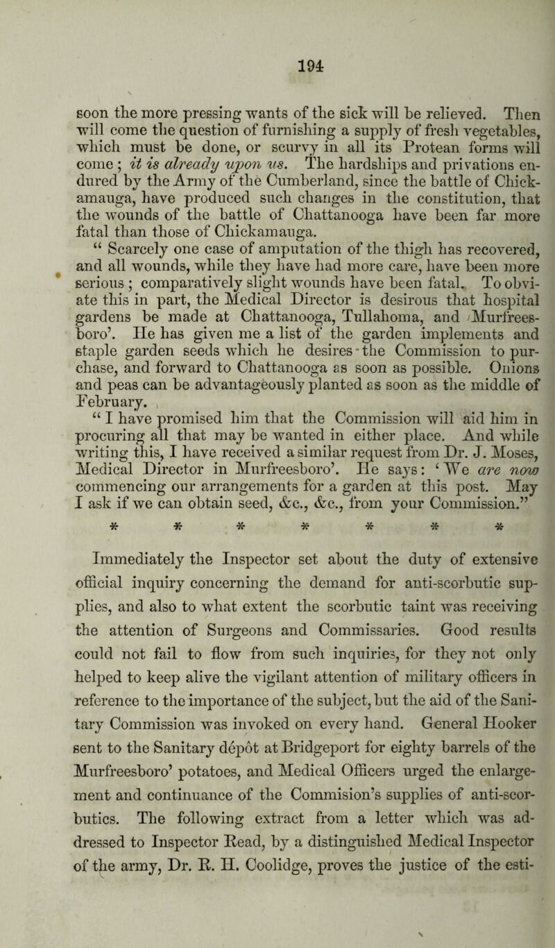 lU soon the more pressing wants of the sich will he relieved. Then will come the question of furnishing a snj)ply of fresh vegetables, which must be done, or scurvy in all its Protean forms will come ; it is already uyon us. The hardships and privations en- dured by the Army of the Cumberland, since the battle of Chick- amauga, have produced such changes in the constitution, that the w'ounds of the battle of Chattanooga have been far more fatal than those of Chickamanga. “ Scarcely one case of amputation of the thigh has recovered, and all wounds, while they have had more care, have been more serious ; comparatively slight wounds have been fatal. To obvi- ate this in part, the Medical Director is desirous that hospital gardens be made at Chattanooga, Tullahoma, and Murfrees- boro’. He has given me a list of the garden implements and staple garden seeds which he desires*the Commission to pur- chase, and forward to Chattanooga as soon as possible. Onions and peas can be advantageously planted as soon as the middle of February. , “ I have promised him that the Commission will aid him in procuring all that may be wanted in either place. And while writing this, I have received a similar request from Dr. J. Moses, Medical Director in Murfreesboro’. He says: ‘We are now commencing our arrangements for a garden at this post. May I ask if we can obtain seed, &c., &c., from your Commission.” ******* Immediately the Inspector set about the duty of extensive official inquiry concerning the demand for anti-scorbutic sup- plies, and also to what extent the scorbutic taint was receiving the attention of Surgeons and Commissaries. Good results could not fail to flow from such inquiries, for they not only helped to keep alive the vigilant attention of military officers in reference to the importance of the subject, but the aid of the Sani- tary Commission was invoked on every hand. General Hooker sent to the Sanitary depot at Bridgeport for eighty barrels of the Murfreesboro’ potatoes, and Medical Officers urged the enlarge- ment and continuance of the Commision’s supplies of anti-scor- butics. The following extract from a letter which was ad- dressed to Inspector Bead, by a distinguished Medical Inspector of the army. Dr. B. H. Coolidge, proves the justice of the esti-