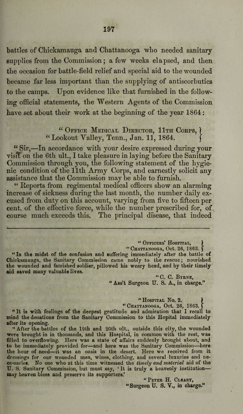 battles of Cliickamauga and Chattanooga who needed sanitary- supplies from the Commission; a few weeks elapsed, and then the occasion for battle-field relief and special aid to the wounded became far less important than the supplying of antiscorbutics to the camps. Upon evidence like that furnished in the follow- ing official statements, the Western Agents of the Commission have set about their work at the beginning of the year 1864: Office Medical Director, 11th Corps, ) “Lookout Yalley, Tenn., Jan. 11, 1864. j “Sir,—In accordance with your desire expressed during your visit*on the 6th ult., I take pleasure in laying before the Sanitary Commission through you, the following statement of the hygie- nic condition of the 11th Army Corps, and earnestly solicit any assistance that the Commission may be able to furnish. “ Reports from regimental medical officers show an alarming increase of sickness during the last month, the number daily ex- cused from duty on this account, varying'from five to fifteen per cent, of the efiective force, while the number prescribed for, of. course much exceeds this. The principal disease, that indeed “ Officers’ Hospital, ) Chattanooga, Oct. 26, 1863. f ‘*In the midst of the confusion and suffering immediately after the battle of Chickamauga, the Sanitary Commission came nobly to the rescue; nourished the wounded and famished soldier, pillowed his weary head, and by their timely aid saved many valuable lives. “C. C. Byrne, “ Ass’t Surgeon XI. S. A., in charge.” “Hospital No. 2. ) “Chattanooga, Oct. 26, 1863.) “ It is with feelings of the deepest gratitude and admiration that I recall to mind the donations horn the Sanitary Commission to this Hopital immediately after its opening. “ After the battles of the 19th and 20th ult., outside this city, the wounded were brought in in thousands, and this Hospital, in common with the rest, was filled to overflowing. Here was a state of affairs suddenly brought about, and to be immediately provided for—and here was the Sanitary Commission—here the hour of need—it was an oasis in the desert. Here we received from it dressings for our wounded men, wines, clothing, and several luxuries and ne- cessaries. No one who at this time witnessed the timely and material aid of the U. S. Sanitary Commission, but must say, ‘ It is truly a heavenly institution— may heaven bless and preserve its supporters.’ “ Peter H. Cleary, “Surgeon U. S. V., in charge.”