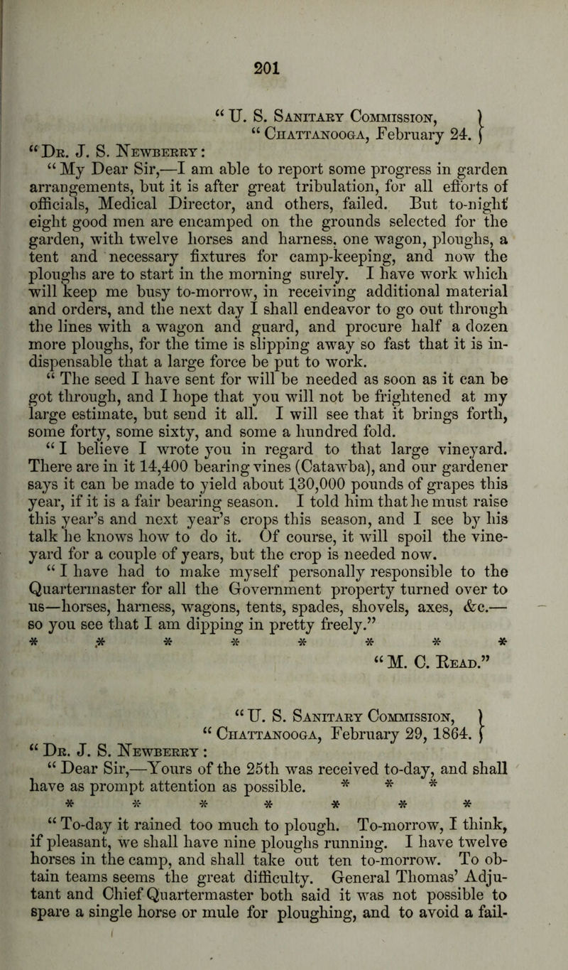“ TJ. S. Sanitary Commission, ) “ Chattanooga, February 24-. ) “Dr. J. S. I^ewberry: “ My Dear Sir,—I am able to report some progress in garden arrangements, bnt it is after great tribulation, for all efforts of officials. Medical Director, and others, failed. But to-niglit' eight good men are encamped on the grounds selected for the garden, with twelve horses and harness, one wagon, ploughs, a tent and necessary fixtures for camp-keeping, and now the ploughs are to start in the morning surely. I have work which will keep me busy to-mon’ow% in receiving additional material and orders, and the next day I shall endeavor to go out through the lines with a wagon and guard, and procure half a dozen more ploughs, for the time is slipping aw^ay so fast that it is in- dispensable that a large force be put to work. “ The seed I have sent for will be needed as soon as it can be got through, and I hope that you will not be frightened at my large estimate, but send it all. I will see that it brings forth, some forty, some sixty, and some a hundred fold. “ I believe I wrote you in regard to that large vineyard. There are in it 14,400 bearing vines (Cataw'ba), and our gardener says it can be made to yield about 130,000 pounds of grapes this year, if it is a fair bearing season. I told him that he must raise this year’s and next year’s crops this season, and I see by his talk he knows how to do it. Of course, it will spoil the vine- yard for a couple of years, but the crop is needed now. “ I have had to make myself personally responsible to the Quartermaster for all the Government property turned over to us—horses, harness, wagons, tents, spades, shovels, axes, &c.— so you see that I am dipping in pretty freely.” *.******* “M. C. Bead.” “ U. S. Sanitary Commission, ) “ Chattanooga, February 29, 1864. j “ Dr. J. S. Newberry : “ Dear Sir,—Yours of the 25th was received to-day, and shall ' have as prompt attention as possible. *** ******* “ To-day it rained too much to plough. To-morrow, I think, if pleasant, we shall have nine ploughs running. I have twelve horses in the camp, and shall take out ten to-morrow. To ob- tain teams seems the great difficulty. General Thomas’ Adju- tant and Chief Quartermaster both said it was not possible to spare a single horse or mule for ploughing, and to avoid a fail- I