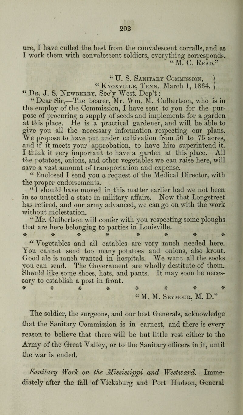 ure, I have culled the best from the convalescent corralls, and as I work them with convalescent soldiers, everything corresponds. ‘‘M. C. Kead.” “ U. S. Sanitaey Commission, ] Knoxville, Tenn. March 1, 1864:. j Dr. J. S. Kewbeeey, Sec’y West. Dep’t: Dear Sir,—The bearer, Mr. Wm. M. Culbertson, who is in the employ of the Commission, I have sent to you for the pur- pose of procuring a supply of seeds and implements for a garden at this place. He is a practical gardener, and will be able to give you all the necessary information respecting our plans. We propose to have put under cultivation from 50 to 75 acres, and if it meets your approbation, to have him superintend it. I think it very important to have a garden at this place. All the potatoes, onions, and other vegetables we can raise here, will save a vast amount of transportation and expense. “ Enclosed I send you a request of the Medical Director, with the proper endorsements. “ I should have moved in this matter earlier had we not been in so unsettled a state in military affairs. Now that Longstreet has retired, and our army advanced, we can go on with the work without molestation. “ Mr. Culbertson will confer with you respecting some ploughs that are here belonging to parties in Louisville. ^ ^ ^ ^ * Vegetables and all eatables are very much needed here. You cannot send too many potatoes and onions, also krout. Good ale is much wanted in hospitals. We want all the socks you can send. The Government are wholly destitute of them. Should like some shoes, hats, and pants. It may soon be neces- sary to establish a post in front. «•**«•** ** M. M. Seymoue, M. D.” The soldier, the surgeons, and our best Generals, acknowledge that the Sanitary Commission is in earnest, and there is every reason to believe that there will be but little rest either to the Army of the Great Yalley, or to the Sanitary officers in it, until the war is endeffi Sanitary WorJc on the Mississippi and Westward.—Imme- diately after the fall of Vicksburg and Port Hudson, General