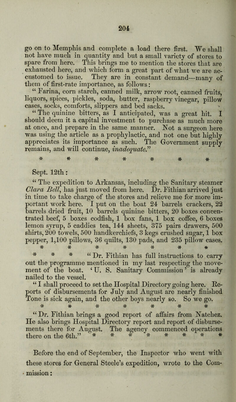 go on to Mempliis and complete a load there first. We shall not have much in cpiantity and but a small variety of stores to spare from here. This brings me to mention the stores that are exhausted here, and which form a great part of what we are ac- customed to issue. They are in constant demand—many of them of first-rate importance, as follows: Farina, corn starch, canned milk, arrow root, canned fruits, liquors, spices, pickles, soda, butter, raspberry vinegar, pillow cases, socks, comforts, slippers and bed sacks. “ The quinine bitters, as I anticipated, was a great hit. I should deem it a capital investment to purchase as much more at once, and prepare in the same manner. Not a surgeon here was using the article as a prophylactic, and not one but highly appreciates its importance as such. The Government supply remains, and will continue, inadequate, * ^^ * * * * * Sept. 12th: The expedition to Arkansas, including the Sanitary steamer Clara Bell^ has just moved from here. Dr. Fithian arrived just in time to take charge of the stores and relieve me for more im- portant work here. I put on the boat 24 barrels crackers, 22 barrels dried fruit, 10 barrels quinine bitters, 20 boxes concen- trated beef, 5 boxes codfish, 1 box fans, 1 box coffee, 6 boxes lemon syrup, 5 caddies tea, 144 sheets, 375 pairs drawers, 500 shirts, 2U0 towels, 500 handkerchiefs, 3 kegs crushed sugar, 1 box pepper, 1,100 pillows, 36 quilts, 130 pads, and 235 pillow cases. * * * * * * * Dr. Fithian out the programme mentioned in has full instructions to carry my last respecting the move- TJ. S. Sanitary Commission ’ is already ment of the boat, nailed to the vessel. “ I shall proceed to set the Hospital Directory going here. Ec- ports of disbursements for July and August are nearly finished Tone is sick again, and the other boys nearly so. So we go. Dr. Fithian brings a good report of affairs from Natchez. He also brings Hospital Directory report and report of disburse- ments there for August. The agency commenced operations there on the 6th.” ***^f^*** Before the end of September, the Inspector who went with these stores for General Steele’s expedition, wrote to the Com- mission :