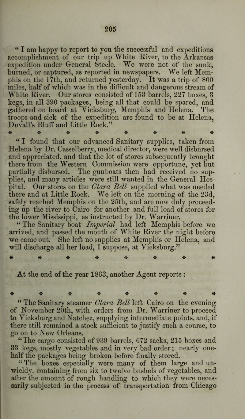 “ I am happy to report to you the successful and expeditious accomplishment of our trip up White River, to the Arkansas expedition under General Stet^le. We were not of the sunk, burned, or captured, as reported in newspapers. We left Mem- phis on the 17th, and returned yesterday. It was a trip of 800 miles, half of which was in the difficult and dangerous stream of White River. Our stores consisted of 153 barrels, 227 boxes, 3 kegs, in all 390 packages, being all that could be spared, and gathered on board at Vicksburg, Memphis and Helena. The troops and sick of the expedition are found to be at Helena, Duvall’s Bluff and Little Rock.” ******** “ I found that our advanced Sanitary supplies, taken from Helena by Dr. Casselberry, medical director, were well disbhrsed and appreciated, and that the lot of stores subsequently brought there from the Western Commission w^ere opportune, yet but partially disbursed. The gunboats then had received no sup- plies, and many articles ’were still wanted in the General Hos- pital. Our stores on the Clara Bell supplied what was needed there and at Little Rock. We left on the morning of the 23d, safely reached Memphis on the 25th, and are now duly proceed- ing up the river to Cairo for another and fall load of stores for the lower Mississippi, as instructed by Dr. Warriner. “ The Sanitary boat Imperial had left Memphis before we arrived, and passed the mouth of White River the night before we came out. She left no supplies at Memphis or Helena, and will discharge all her load, I suppose, at Vicksburg.” ******** At the end of the year 1863, another Agent reports : ******** “ The Sanitary steamer Clara Bell left Cairo on the evening of Hoveraber 20th, with orders from Dr. Warriner to proceed to Vicksburg and Hatchez, supplying intermediate points, and, if there still remained a stock sufficient to justify such a course, to go on to Hew Orleans. ‘‘The cargo consisted of 939 barrels, 672 sacks, 215 boxes and 33 kegs, mostly vegetables and in very bad order; nearly one- half the packages being broken before finally stored. “ The boxes especially were many of them large and un- wieldy. containing from six to twelve bushels of vegetables, and after the amount of rough handling to which they were neces- sarily subjected in the process of transportation from Chicago