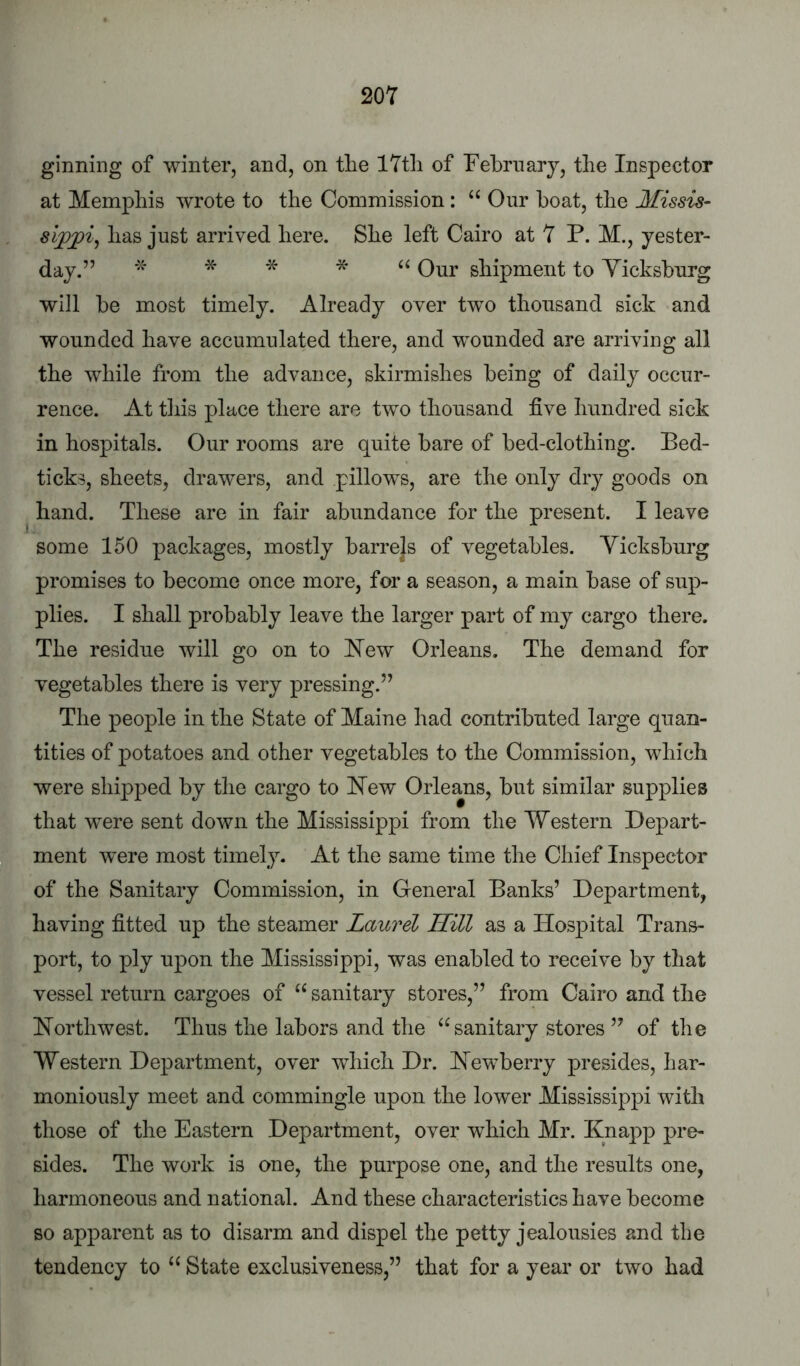 ginning of winter, and, on tlie 17th of February, the Inspector at Memphis wrote to the Commission: “ Our boat, the Missis- sippi^ has just arrived here. She left Cairo at 7 P. M., yester- day.” * * * * Our shipment to Yicksburg will be most timely. Already over two thousand sick and wounded have accumulated there, and wounded are arriving all the while from the advance, skirmishes being of daily occur- rence. At this place there are two thousand five hundred sick in hospitals. Our rooms are quite bare of bed-clothing. Bed- ticks, sheets, drawers, and pillows, are the only dry goods on hand. These are in fair abundance for the present. I leave some 150 packages, mostly barrels of vegetables. Yicksburg promises to become once more, for a season, a main base of sup- plies. I shall probably leave the larger part of my cargo there. The residue will go on to I^ew Orleans. The demand for vegetables there is very pressing.” The people in the State of Maine had contributed large quan- tities of potatoes and other vegetables to the Commission, which were shipped by the cargo to Hew Orleans, but similar supplies that were sent down the Mississippi from the Western Depart- ment were most timely. At the same time the Chief Inspector of the Sanitary Commission, in General Banks’ Department, having fitted up the steamer Laurel Hill as a Hospital Trans- port, to ply upon the Mississippi, was enabled to receive by that vessel return cargoes of sanitary stores,” from Cairo and the Horthwest. Thus the labors and the ‘^sanitary stores ” of the Western Department, over which Dr. Hewberry presides, har- moniously meet and commingle upon the lower Mississippi with those of the Eastern Department, over which Mr. Knapp pre- sides. The work is one, the purpose one, and the results one, harmoneous and national. And these characteristics have become so apparent as to disarm and dispel the petty jealousies and the tendency to State exclusiveness,” that for a year or two had