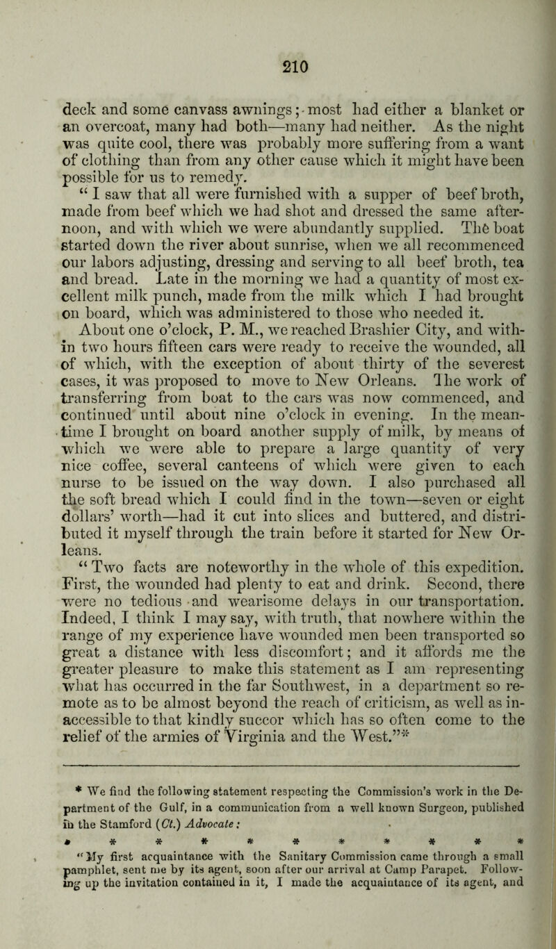 deck and some canvass awningsmost had either a blanket or an overcoat, many had both—many had neither. As the night was quite cool, there was probably more suffering from a want of clothing than from any other cause which it might have been possible for ns to remedy. ‘‘ I saw that all were furnished with a supper of beef broth, made from beef which we had shot and dressed the same after- noon, and with which we were abundantly supplied. Thfe boat started down the river about sunrise, when we all recommenced our labors adjusting, dressing and serving to all beef broth, tea and bread. Late in the morning we had a quantity of most ex- cellent milk punch, made from the milk which I had brought on board, which was administered to those who needed it. About one o’clock, P. M., we reached Brashier City, and with- in two hours fifteen cars were ready to receive the wounded, all of which, with the exception of about thirty of the severest cases, it was ]>roposed to move to ISTew Orleans, dhe wmrk of transferring from boat to the cars was now commenced, and continued until about nine o’clock in evening. In the mean- time I brought onboard another supply of milk, by means of which we were able to prepare a large quantity of very nice coffee, several canteens of which were given to each nurse to be issued on the way down. I also purchased all the soft bread which I could find in the town—seven or eight dollars’ worth—had it cut into slices and buttered, and distri- buted it myself through the train before it started for New Or- leans. “ Two facts are noteworthy in the whole of this expedition. First, the wounded had plenty to eat and drink. Second, there were no tedious and wearisome delays in our transportation. Indeed, I think I may say, with truth, that nowhere within the range of my experience have wounded men been transported so great a distance with less discomfort; and it affords me the gi’eater pleasure to make this statement as I am representing what has occurred in the far Southwest, in a department so re- mote as to be almost beyond the reach of criticism, as well as in- accessible to that kindly succor which has so often come to the relief of the armies of Virginia and the West.”* ♦ We find the following statement respecting the Commission’s work in the De- partment of the Gulf, in a communication from a well known Surgeon, published Tn the Stamford {Ct.) Advocate: ****»**5«e#** “My first acquaintance with the Sanitary Commission came through a small pamphlet, sent me by its agent, soon after our arrival at Camp Parapet. Follow- ing up the invitation contained in it, I made the acquaintance of its agent, and