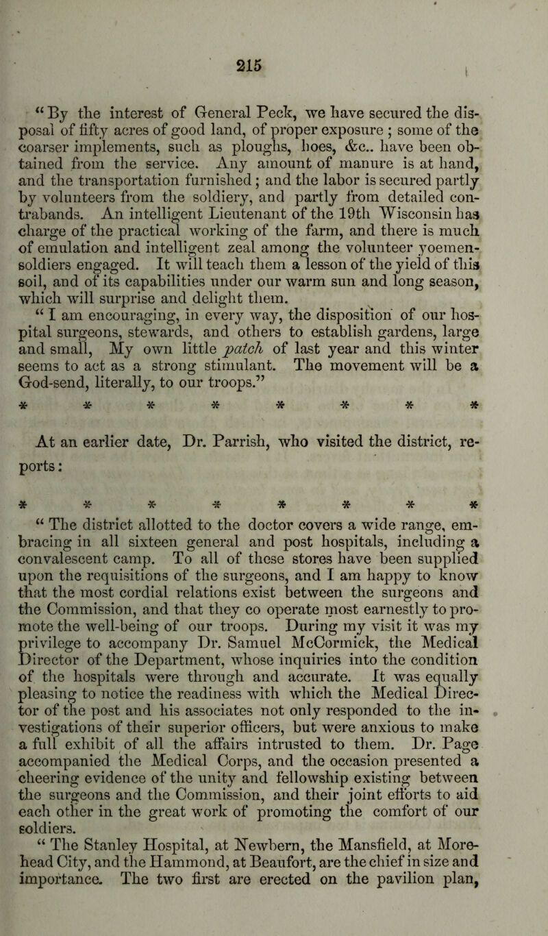I By the interest of General Peck, we have secured the dis- posal of fifty acres of good land, of proper exposure ; some of the coarser implements, such as ploughs, lioes, &c.. have been ob- tained from the service. Any amount of manure is at hand, and the transportation furnished; and the labor is secured partly by volunteers from the soldiery, and partly from detailed con- trabands. An intelligent Lieutenant of the 19th Wisconsin has charge of the practical working of the farm, and there is much of emulation and intelligent zeal among the volunteer yoemen- soldiers engaged. It will teach them a lesson of the yield of this soil, and of its capabilities under our warm sun and long season, which will surprise and delight them. I am encouraging, in every way, the disposition of our hos- pital surgeons, stewards, and others to establish gardens, large and small, My own little patch of last year and this winter seems to act as a strong stimulant. The movement will be a God-send, literally, to our troops.” * ^- ***** * At an earlier date, Dr. Parrish, who visited the district, re- ports : ******** The district allotted to the doctor covers a wide range, em- bracing in all sixteen general and post hospitals, including a convalescent camp. To all of these stores have been supplied upon the requisitions of the surgeons, and I am happy to know that the most cordial relations exist between the surgeons and the Commission, and that they co operate most earnestly to pro- mote the well-being of our troops. During my visit it was my privilege to accompany Dr. Samuel McCormick, the Medical Director of the Department, whose inquiries into the condition of the hospitals were through and accurate. It was equally pleasing to notice the readiness with which the Medical Direc- tor of the post and his associates not only responded to the in- vestigations of their superior officers, but were anxious to make a full exhibit of all the affairs intrusted to them. Dr. Page accompanied the Medical Corps, and the occasion presented a cheering evidence of the unity and fellowship existing between the surgeons and the Commission, and their joint efforts to aid each other in the great work of promoting the comfort of our soldiers. ‘‘ The Stanley Hospital, at Hewbern, the Mansfield, at More- head City, and the Hammond, at Beaufort, are the chief in size and importance. The two first are erected on the pavilion plan,