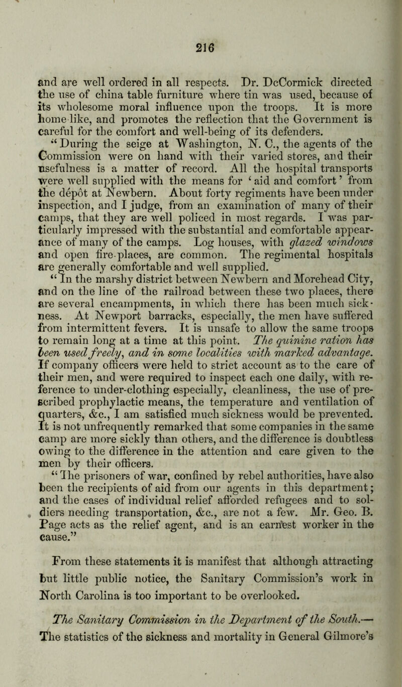 and are well ordered in all respects. Dr. DcCormick directed the nse of china table furniture where tin was used, because of its wholesome moral influence upon the troops. It is more home like, and promotes the reflection that the Government is careful for the comfort and well-being of its defenders. ‘‘During the seige at Washington, H. C., the agents of the Commission were on hand with their varied stores, and their usefulness is a matter of record. All the hospital transports were well supplied with the means for ‘ aid and comfort ’ from the depot at Newborn. About forty regiments have been under inspection, and I judge, from an examination of many of their camps, that they are well policed in most regards. I was par- ticularly impressed with the substantial and comfortable appear- ance of many of the camps. Log houses, with glazed windows and open tire-places, are common. The regimental hospitals are generally comfortable and well supplied. “In the marshy district between Newbern and Morehead City, and on the line of the railroad between these two places, there are several encampments, in which there has been much sick- ness. At Newport barracks, especially, the men have suflered from intermittent fevers. It is unsafe to allow the same troops to remain long at a time at this point. The quinine ration has heen used freely^ and in some localities with marked advantage. If company officers were held to strict account as to the care of their men, and were required to inspect each one daily, with re- ference to under-clothing especially, cleanliness, the use of pre- scribed prophylactic means, tlie temperature and ventilation of quarters, &c., I am satisfied much sickness would be prevented. It is not unfrequently remarked that some companies in the same camp are more sickly than others, and the difterence is doubtless owing to the difference in the attention and care given to the men by their officers. “ Ihe prisoners of war, confined by rebel authorities, have also been the recipients of aid from our agents in this department; and the cases of individual relief afibrded refugees and to sol- diers needing transportation, &c., are not a few. Mr. Geo. B. Page acts as the relief agent, and is an earnest wmrker in the cause.’’ From these statements it is manifest that although attracting but little public notice, the Sanitary Commission’s work in North Carolina is too important to be overlooked. The Sanitary Commission in the Department of the South.— The statistics of the sickness and mortality in General Gilmore’s