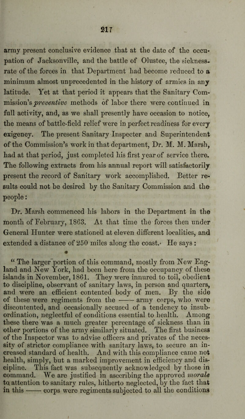 army present conclusive evidence that at the date of the occu- pation of Jacksonville, and the battle of Olustee, the sickness- rate of the forces in that Department had become l ednced to a minimum almost unprecedented in the history of armies in any latitude. Yet at that period it appears that the Sanitary Com- mission’s methods of labor there were continued in full activity, and, as we shall presently have occasion to notice, the means of battle-field relief were in perfect readiness for every exigency. The present Sanitary Inspecter and Superintendent of the Commission’s work in that department. Dr. M. M. Marsh, had at that period, just completed his first year of service there. The following extracts from his annual report will satisfactorily present the record of Sanitary work accomplished. Better re- sults could not be desired by the Sanitary Commission and the people: Dr. Marsh commenced his labors in the Department in the month of February, 1863. At that time the forces then under General Hunter were stationed at eleven different localities, and extended a distance of miles along the coast.- He says : “ The larger~portion of this command, mostly from New Eng- land and New York, had been here from the occupancy of these islands in November, 1861. They were innured to toil, obedient to discipline, observant of sanitary laws, in person and quarters, and were an efficient contented body of men. By the side of these were regiments from the army corps, who were discontented, and occasionally accused of a tendency to insub- ordination, neglectful of conditions essential to health. Among these there was a much greater percentage of sickness than in other portions of the army similarly situated. The first business of the Inspector was to advise officers and privates of the neces- sity of strictor compliance with sanitary laws, to secure an in- creased standard of health. And with this compliance came not health, simply, but a marked improvement in efficiency and dis- cipline. This fact was subsequently acknowledged by those in command. We are justified in asccribing the approved morale to attention to sanitary rules, hitherto neglected, by the fact that in this corps were regiments subjected to all the conditions ;