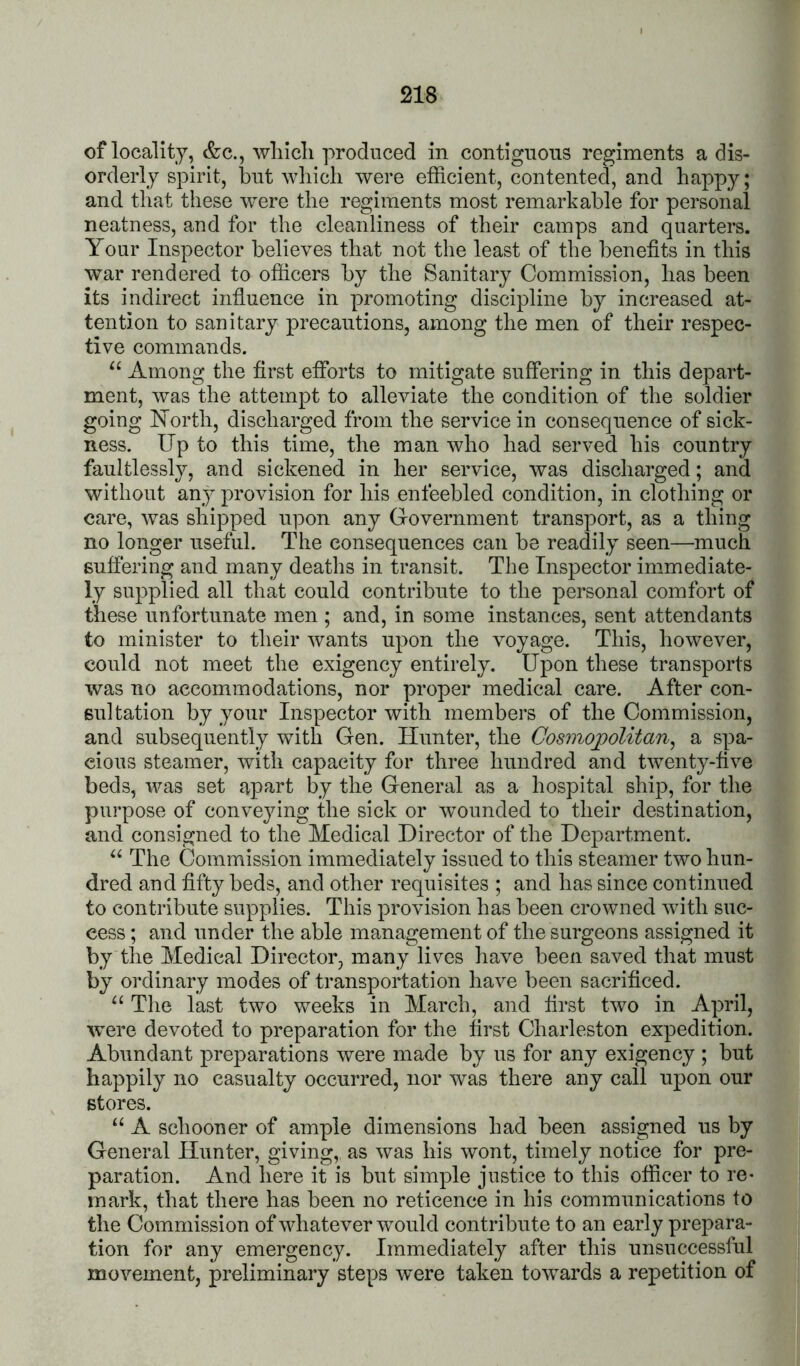 of locality, &c., wliicli produced in contiguous regiments a dis- orderly spirit, but whicli were efficient, contented, and happy; and that these were the regiments most remarkable for personal neatness, and for the cleanliness of their camps and quarters. Your Inspector believes that not the least of the benefits in this war rendered to officers by the Sanitary Commission, has been its indirect infiuence in promoting discipline by increased at- tention to sanitary precautions, among the men of their respec- tive commands. “ Among the first efforts to mitigate suffering in this depart- ment, was the attempt to alleviate the condition of the soldier going North, discharged from the service in consequence of sick- ness. Up to this time, the man who had served his country faultlessly, and sickened in her service, was discharged; and without any provision for his enfeebled condition, in clothing or care, was shipped upon any Government transport, as a thing no longer useful. The consequences can be readily seen—much suffering and many deaths in transit. The Inspector immediate- ly supplied all that could contribute to the personal comfort of these unfortunate men ; and, in some instances, sent attendants to minister to their wants upon the voyage. This, however, could not meet the exigency entirely. Upon these transports was no accommodations, nor proper medical care. After con- sultation by your Inspector with members of the Commission, and subsequently with Gen. Hunter, the Cosmojpolitan^ a spa- cious steamer, with capacity for three hundred and twenty-five beds, was set apart by the General as a hospital ship, for the purpose of conveying the sick or wounded to their destination, and consigned to the Medical Director of the Department. The Commission immediately issued to this steamer two hun- dred and fifty beds, and other requisites ; and has since continued to contribute supplies. This provision has been crowned with suc- cess ; and under the able management of the surgeons assigned it by the Medical Director, many lives have been saved that must by ordinary modes of transportation have been sacrificed. “ The last two weeks in March, and first two in April, were devoted to preparation for the first Charleston expedition. Abundant preparations were made by us for any exigency ; but happily no casualty occurred, nor was there any call upon our stores. “ A schooner of ample dimensions had been assigned us by General Hunter, giving, as was his wont, timely notice for pre- paration. And here it is but simple justice to this officer to re- mark, that there has been no reticence in his communications to the Commission of whatever would contribute to an early prepara- tion for any emergency. Immediately after this unsuccessful movement, preliminary steps were taken towards a repetition of