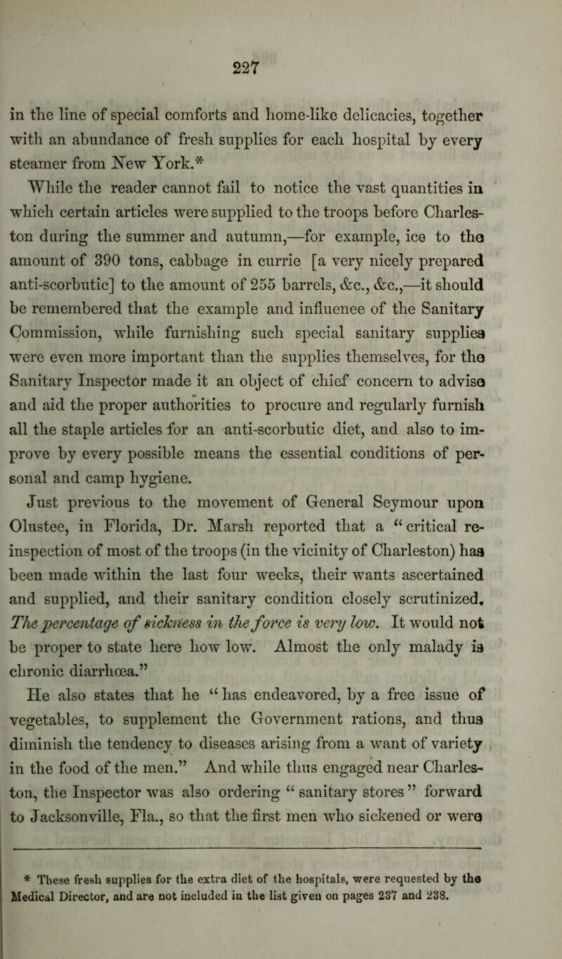 in the line of special comforts and home-like delicacies, together with an abundance of fresh supplies for each hospital by every steamer from I^ew York.* While the reader cannot fail to notice the vast quantities in which certain articles were supplied to the troops before Charles- ton during the summer and autumn,—for example, ice to the amount of 390 tons, cabbage in currie [a very nicely prepared anti-scorbutic] to the amount of 255 barrels, &c., &c.,—it should be remembered that the example and influence of the Sanitary Commission, while furnishing such special sanitary supplies were even more important than the supplies themselves, for the Sanitary Inspector made it an object of chief concern to advise and aid the proper authorities to procure and regularly furnish all the staple articles for an anti-scorbutic diet, and also to im- prove by every possible means the essential conditions of per- sonal and camp hygiene. Just previous to the movement of General Seymour upon Olustee, in Florida, Dr. Marsh reported that a “critical re- inspection of most of the troops (in the vicinity of Charleston) haa been made within the last four weeks, their wants ascertained and supplied, and their sanitary condition closely scrutinized. The percentage of sickness hi the force is very low. It would not be proper to state here how low’. Almost the only malady ia chronic diarrhoea.” He also states that he “ has endeavored, by a free issue of vegetables, to supplement the Government rations, and thus diminish the tendency to diseases arising from a want of variety j in the food of the men.” And while thus engaged near Charles- ton, the Inspector was also ordering “ sanitary stores ” forw^ard to Jacksonville, Fla., so that the first men w’ho sickened or w^erQ * These fresh supplies for the extra diet of the hospitals, were requested by the Medical Director, aud are not included in the list given on pages 237 and 238.