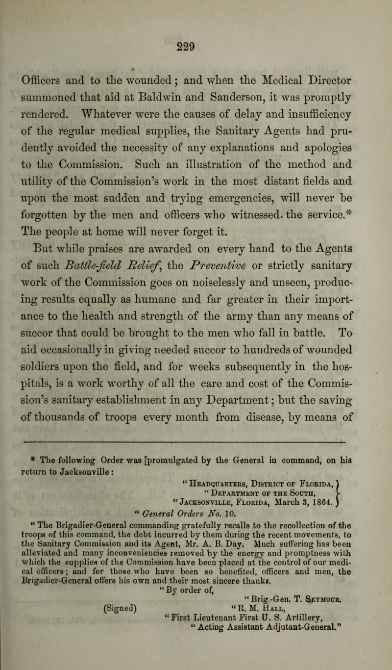 Officers and to tlie wounded; and when the Medical Director summoned that aid at Baldwin and Sanderson, it was promptly rendered. Whatever were the causes of delay and insufficiency of the regular medical supplies, the Sanitary Agents had pru- dently avoided the necessity of any explanations and apologies to the Commission. Such an illustration of the method and utility of the Commission’s work in the most distant fields and upon the most sudden and tryipg emergencies, will never he forgotten by the men and officers who witnessed, the service.* The people at home will never forget it. But while praises are awarded on every hand to the Agents of such Battle-field Beliefs the Preventive or strictly sanitary work of the Commission goes on noiselessly and unseen, produc- ing results equally as humane and far greater in their import- ance to the health and strength of the army than any means of succor that could be brought to the men who fall in battle. To aid occasionally in giving needed succor to hundreds of wounded soldiers upon the field, and for weeks subsequently in the hos- pitals, is a work worthy of all the care and cost of the Commis- sion’s sanitary establishment in any Department; but the saving of thousands of troops every month from disease, by means of * The following Order was fpromulgated by the General in command, on his return to Jacksonville: “ Headquarters, District of Florida, ^ “ Department of the South, [• “Jacksonville, Florida, March 3, 1864. ) “ General Orders No. 10. “ The Brigadier-General commanding gratefully recalls to the recollection of the troops of this command, the debt incurred by them during the recent movements, to the Sanitary Commission and its Agent, Mr. A. B. Day. Much suffering has been alleviated and many inconveniencies removed by the energy and promptness with winch the supplies of the Commission have been placed at the control of our medi- cal officers; and for those who have been so benefited, officers and men, the Brigadier-General offers his own and their most sincere thank*. “ By order of, “Brig.-Gen. T. Seymour. (Signed) “ R. M. Hall, “First Lieutenant First U. S. Artillery, “ Acting Assistant Adjutant-General.”