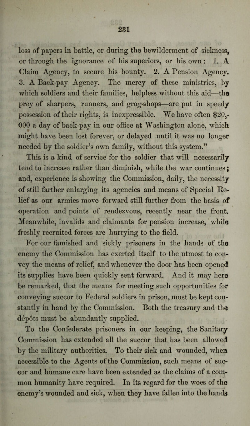 loss of papers in battle, or during tlie bewilderment of sickness, or through the ignorance of his superiors, or his.own: 1. A Claim Agency, to secure his bounty. 2. A Pension Agency. 3. A Back-pay Agency. The mercy of these ministries, by which soldiers and their families, helpless without this aid—the prey of sharpers, runners, and grog-shops—are put in speedy possession of their rights, is inexpressible. We have often $20,- 000 a day of back-pay in our office at Washington alone, which might have been lost forever, or delayed until it was no longer needed by the soldier’s own family, without this system.” This is a kind of service for the soldier that will necessarily tend to increase rather than diminish, while the war continues; and, experience is showing the Commission, daily, the necessity of still farther enlarging its agencies and means of Special Re- lief as our armies move forward still further from the basis of operation and points of rendezvous, recently near the front. Meanwhile, invalids and claimants for pension increase, ’ while freshly recruited forces are liurrying to the field. For our famished and sickly prisoners in the hands of the enemy the Commission has exerted itself to the utmost to con- vey the means of relief, and whenever the door has been opened its supplies have been quickly sent forward. And it may here be remarked, that the means for meeting such opportunities for conveying succor to Federal soldiers in prison, must be kept con- stantly in hand by the Commission. Both the treasury and the depots must be abundantly supplied. To the Confederate prisoners in our keeping, the Sanitary Commission has extended all the succor that has been allowed by the military authorities. To their sick and wounded, svhen accessible to the Agents of the Commission, such means of suc- cor and humane care have been extended as the claims of a com- mon humanity have required. In its regard for the woes of the enemy’s wounded and sick, when they have fallen into the hands