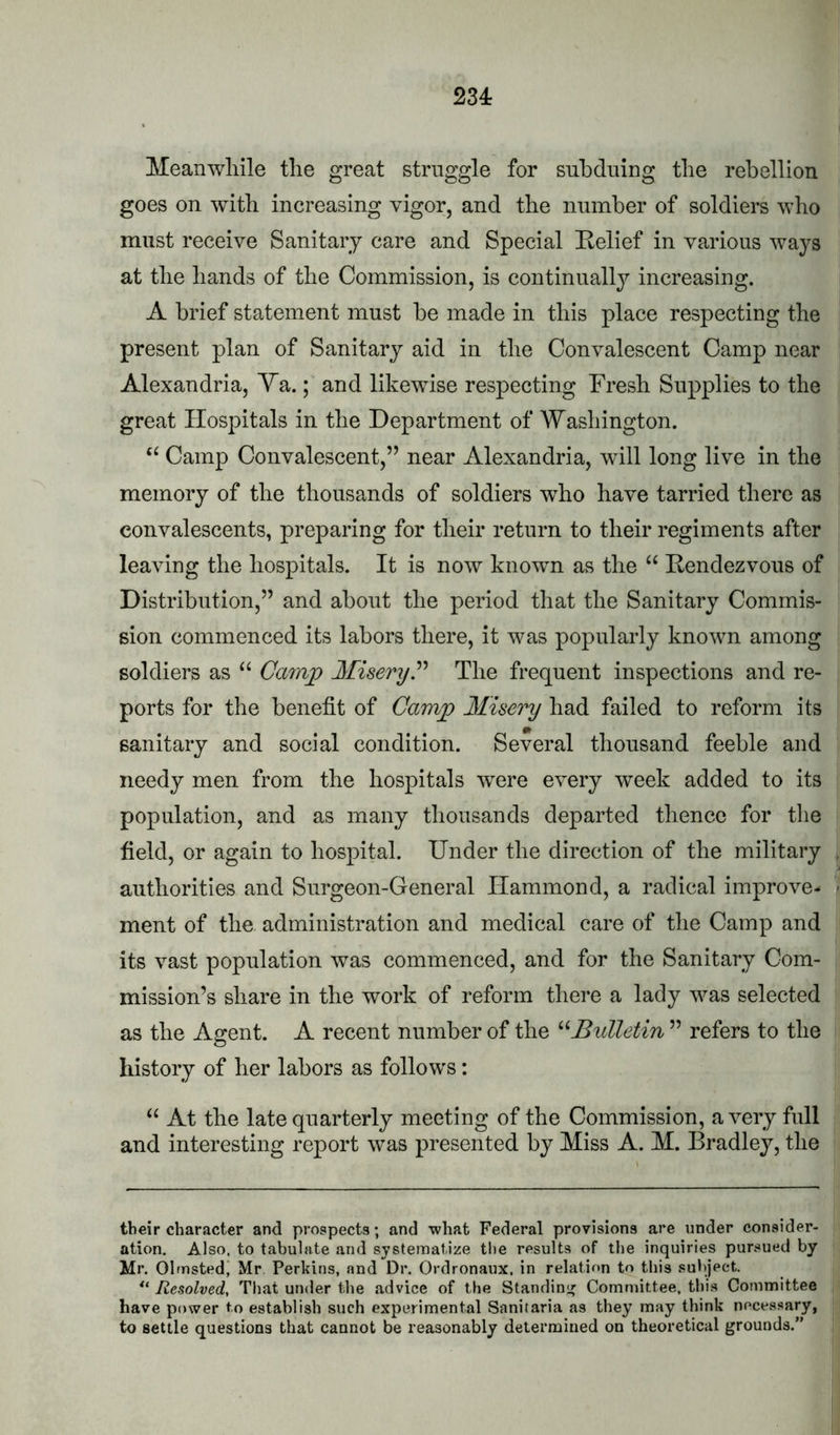 234: Meanwhile the great struggle for subduing the rebellion goes on with increasing vigor, and the number of soldiers who must receive Sanitary care and Special Eelief in various ways at the hands of the Commission, is continually increasing. A brief statement must be made in this place respecting the present plan of Sanitary aid in the Convalescent Camp near Alexandria, Ya.; and likewise respecting Fresh Supplies to the great Hospitals in the Department of Washington. Camp Convalescent,” near Alexandria, will long live in the memory of the thousands of soldiers who have tarried there as convalescents, preparing for their return to their regiments after leaving the hospitals. It is now known as the “ Eendezvous of Distribution,” and about the period that the Sanitary Commis- sion commenced its labors there, it was popularly known among soldiers as “ Camj^ MiseryP The frequent inspections and re- ports for the benefit of Camp Misery had failed to reform its sanitary and social condition. Several thousand feeble and needy men from the hospitals were every week added to its population, and as many thousands departed thence for the field, or again to hospital. Under the direction of the military authorities and Surgeon-General Hammond, a radical improve- ment of the administration and medical care of the Camp and its vast population was commenced, and for the Sanitary Com- mission’s share in the work of reform there a lady was selected as the Agent. A recent number of the ^Mulletin ” refers to the history of her labors as follows: “ At the late quarterly meeting of the Commission, a very full and interesting report was presented by Miss A. M. Bradley, the their character and prospects; and what Federal provisions are under consider- ation. Also, to tabulate and systematize the results of the inquiries pursued by Mr. Olmsted, Mr Perkins, and Dr. Ordronaux. in relation to this subject. Resolved, That under the advice of the Standin;' Committee, thi.s Committee have power to establish such experimental Sanitaria as they may think necessary, to settle questions that cannot be reasonably determined on theoretical grounds.”