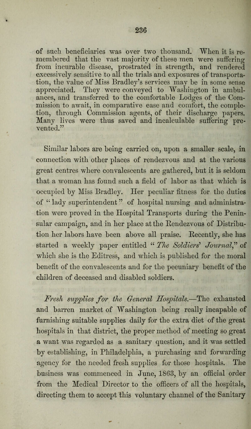 of such, beneficiaries was over two tbonsand. Wlien it is re- membered that the vast majority of these men were suffering from incurable disease, prostrated in strength, and rendered excessively sensitive to all the trials and exposures of transporta- tion, the value of Miss Bradley’s services may be in some sense appreciated. They were conveyed to Washington in ambul- ances, and transferred to the comfortable Lodges of the Com- mission to await, in comparative ease and comfort, the comple- tion, through Commission agents, of their discharge papers. Many lives were thus saved and incalculable suffering pre- vented.” Similar labors are being carried on, upon a smaller scale, in connection with other places of rendezvous and at the various great centres where convalescents are gathered, but it is seldom that a woman has found such a field of labor as that which is occupied by Miss Bradley. Her peculiar fitness for the duties of “ lady superintendent ” of hospital nursing and administra- tion were proved in the Hospital Transports during the Penin- sular campaign, and in her place at the Bendez vous of Distribu- tion her labors have been above all praise. Decently, she has started a weekly paper entitled The Soldiers'' Journal^’’ of which she is the Editress, and which is published for the moral benefit of the convalescents and for the peeuniary benefit of the children of deceased and disabled soldiers. Fresh supplies for the General Hospitals.—The exhausted and barren market of Washington being really incapable of furnishing suitable supplies daily for the extra diet of the great hospitals in that district, the proper method of meeting so great a want was regarded as a sanitary question, and it was settled by establishing, in Philadelphia, a purchasing and forwarding agency for the needed fresh supplies for those hospitals. The business was commenced in June, 1863, by an official order from the Medical Director to the officers of all the hospitals, directing them to accept this voluntary channel of the Sanitary