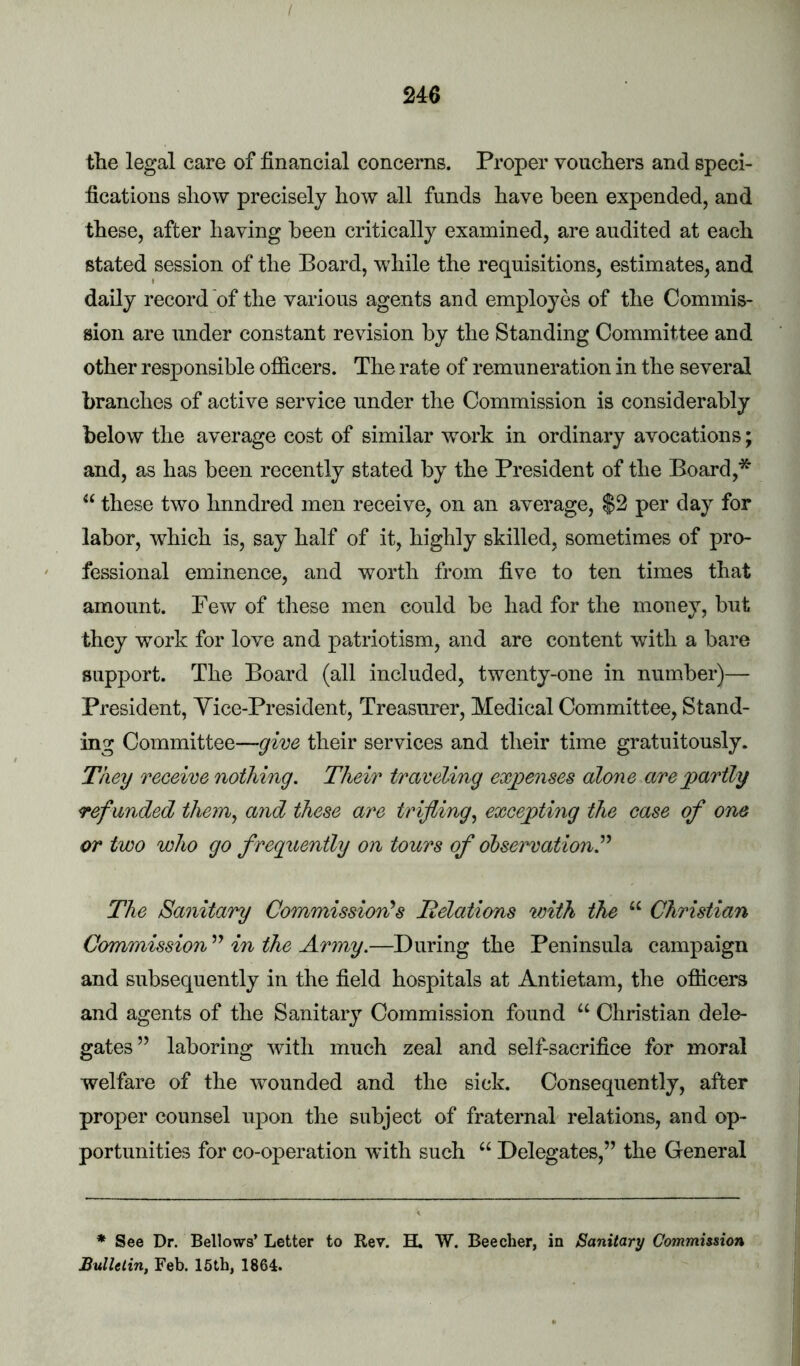 / 246 the legal care of financial concerns. Proper vouchers and speci- fications show precisely how all funds have been expended, and these, after having been critically examined, are audited at each stated session of the Board, while the requisitions, estimates, and daily record of the various agents and employes of the Commis- sion are under constant revision by the Standing Committee and other responsible ofiicers. The rate of remuneration in the several branches of active service under the Commission is considerably below the average cost of similar work in ordinary avocations; and, as has been recently stated by the President of the Board,* “ these two hnndred men receive, on an average, $2 per day for labor, which is, say half of it, highly skilled, sometimes of pro- fessional eminence, and worth from five to ten times that amount. Few of these men could be had for the money, but they work for love and patriotism, and are content with a bare support. The Board (all included, twenty-one in number)— President, Yice-President, Treasurer, Medical Committee, Stand- ing Committee—give their services and their time gratuitously. They receive nothing. Their traveling exgoenses alone are partly refunded thein^ and these are trifling.^ excepting the case of one or two who go freguently on tours of observation.’’'^ The Sanitary Commission's Jielations with the “ Christian Commission in the Armp.—During the Peninsula campaign and subsequently in the field hospitals at Antietam, the officers and agents of the Sanitary Commission found “ Christian dele- gates” laboring with much zeal and self-sacrifice for moral welfare of the wounded and the sick. Consequently, after proper counsel upon the subject of fraternal relations, and op- portunities for co-operation with such “ Delegates,” the General * See Dr. Bellows’ Letter to Rev. H. W. Beecher, in Sanitary Commission BulUtin, Feb. 16th, 1864.