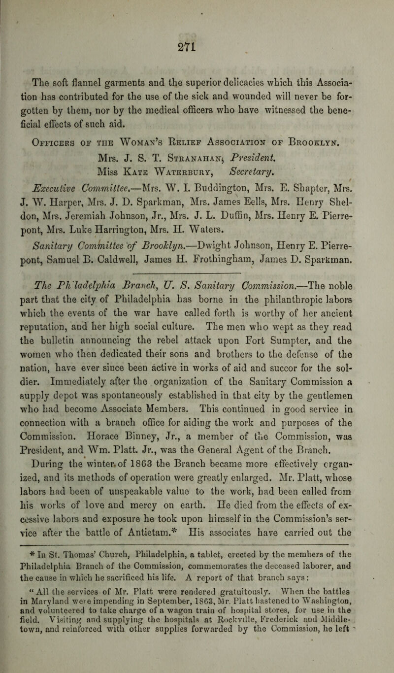 m The soft flannel garments and the superior delicacies which this Associa- tion has contributed for the use of the sick and wounded will never be for- gotten by them, nor by the medical officers who have witnessed the bene- ficial effects of such aid. Officers of the Woman’s Relief Association of Brooklyn. Mrs. J. S. T. Stranahan^ President Miss Kate Waterbury, Secretary, Executive Committee,—Mrs. W. I. Buddington, Mrs. E. Shapter, Mrs. J. W. narper, Mrs. J. D. Sparkman, Mrs. James Eells, Mrs. Henry Shel- don, Mrs. Jeremiah Johnson, Jr., Mrs. J. L. Duffin, Mrs. Henry E. Pierre- pont, Mrs. Luke Harrington, Mrs. H. Waters. Sanitary Committee of Brooklyn.—Dwight Johnson, Henry E. Pierre- pont, Samuel B. Caldwell, James H. Frothingharn, James D. Sparkman. The Ph ladelphia Branch, U. S. Sanitary Commission.—The noble part that the city of Philadelphia has borne in the philanthropic labors which the events of the war have called forth is worthy of her ancient reputation, and her high social culture. The men who wept as they read the bulletin announcing the rebel attack upon Fort Sumpter, and the women who then dedicated their sons and brothers to the defense of the nation, have ever since been active in works of aid and succor for the sol- dier. Immediately after the organization of the Sanitary Commission a supply depot was spontaneously established in that city by the gentlemen who had become Associate Members. This continued in good service in connection with a branch office for aiding the work and purposes of the Commission. Horace Binney, Jr., a member of the Commission, was President, and Wm. Platt. Jr., was the General Agent of the Branch. During the winter.of 1863 the Branch became more effectively crgan- ized, and its methods of operation were greatly enlarged. Mr. Platt, whose labors had been of unspeakable value to the work, had been called from his works of love and mercy on earth. He died from the effects of ex- cessive labors and exposure he took upon himself in the Commission’s ser- vice after the battle of Antietam.'^ His associates have carried out the * In St. Thomas’ Church, Philadelphia, a tablet, erected by the members of the Philadelphia Branch of the Commission, commemorates the deceased laborer, and the cause in which he sacrificed his life. A report of that branch says: “All the services of Mr. Platt were rendered gratuitously. When the battles in Maryland were impending in September, 1863, Mr. Platt hastened to Washington, and volunteered to take charge of a wagon train of hospital stores, for use in the field. Visiting and supplying the hospitals at Rockville, Frederick and Middle- town, and reinforced with other supplies forwarded by the Commission, he left '