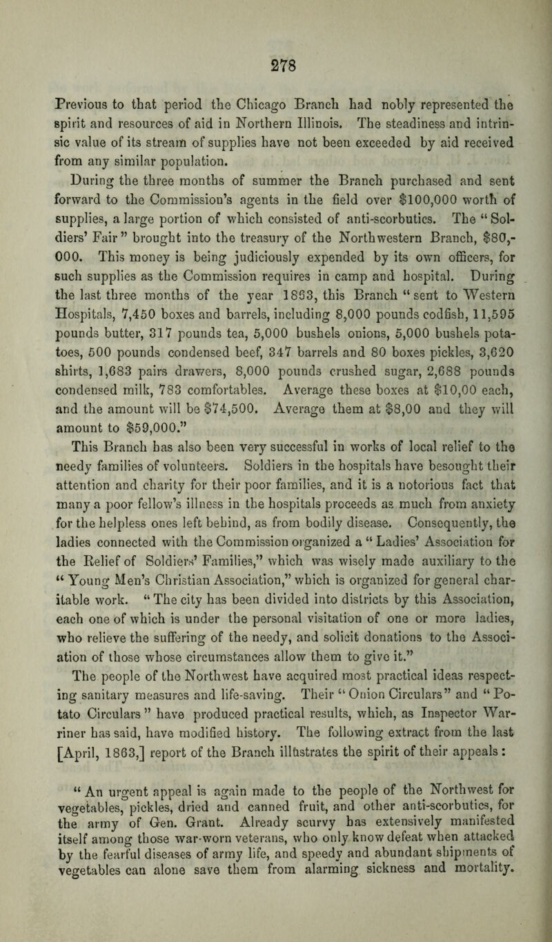 Previous to that period the Chicago Branch had nobly represented the spirit and resources of aid in Northern Illinois. The steadiness and intrin- sic value of its stream of supplies have not been exceeded by aid received from any similar population. During the three months of summer the Branch purchased and sent forward to the Commission’s agents in the field over $100,000 worth of supplies, a large portion of which consisted of anti-scorbutics. The “Sol- diers’ Fair” brought into the treasury of the Northwestern Branch, $80,- 000. This money is being judiciously expended by its own ofiScers, for such supplies as the Commission requires in camp and hospital. During the last three months of the year 1863, this Branch “ sent to Western Hospitals, 7,450 boxes and barrels, including 8,000 pounds codfish, 11,595 pounds butter, 317 pounds tea, 5,000 bushels onions, 5,000 bushels pota- toes, 500 pounds condensed beef, 347 barrels and 80 boxes pickles, 3,020 shirts, 1,683 pairs drawers, 8,000 pounds crushed sugar, 2,688 pounds condensed milk, 783 comfortables. Average these boxes at $10,00 each, and the amount will be $74,500. Average them at $8,00 and they \vill amount to $59,000.” This Branch has also been very successful in works of local relief to the needy families of volunteers. Soldiers in the hospitals have besought their attention and charity for their poor families, and it is a notorious fact that many a poor fellow’s illness in the hospitals proceeds as much from anxiety for the helpless ones left behind, as from bodily disease. Consequently, the ladies connected with the Commission oiganized a “ Ladies’ Association for the Relief of Soldiers’ Families,” which was wisely made auxiliary to the “ Young Men’s Christian Association,” which is organized for general char- itable work. “ The city has been divided into districts by this Association, each one of which is under the personal visitation of one or more ladies, who relieve the suffering of the needy, and solicit donations to the Associ- ation of those whose circumstances allow them to give it.” The people of the Northwest have acquired most practical ideas respect- ing sanitary measures and life-saving. Their “ Onion Circulars” and “ Po- tato Circulars” have produced practical results, v/hich, as Inspector War- riner has said, have modified history. The following extract from the last [April, 1863,] report of the Branch illtistrates the spirit of their appeals: “ An urgent appeal is again made to the people of the Northwest for vegetables, pickles, dried and canned fruit, and other anti-scorbutics, for the army of Gen. Grant. Already scurvy has extensively manifested itself among those war-worn veterans, who only know defeat when attacked by the fearful diseases of array life, and speedy and abundant shipments of vegetables can alone save them from alarming sickness and mortality.